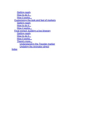 Getting ready
How to do it...
How it works...
Customizing the look and feel of markers
Getting ready
How to do it...
How it works...
Final project: building a live itinerary
Getting ready
How to do it...
How it works...
There's more...
Understanding the Traveler marker
Updating the Animator object
Index
 