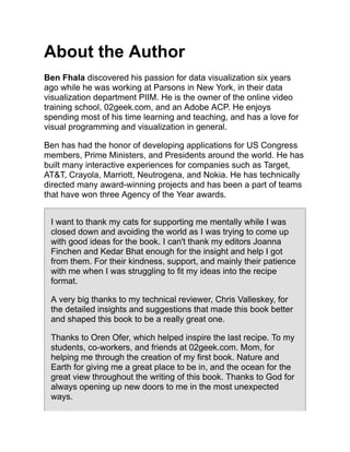 About the Author
Ben Fhala discovered his passion for data visualization six years
ago while he was working at Parsons in New York, in their data
visualization department PIIM. He is the owner of the online video
training school, 02geek.com, and an Adobe ACP. He enjoys
spending most of his time learning and teaching, and has a love for
visual programming and visualization in general.
Ben has had the honor of developing applications for US Congress
members, Prime Ministers, and Presidents around the world. He has
built many interactive experiences for companies such as Target,
AT&T, Crayola, Marriott, Neutrogena, and Nokia. He has technically
directed many award-winning projects and has been a part of teams
that have won three Agency of the Year awards.
I want to thank my cats for supporting me mentally while I was
closed down and avoiding the world as I was trying to come up
with good ideas for the book. I can't thank my editors Joanna
Finchen and Kedar Bhat enough for the insight and help I got
from them. For their kindness, support, and mainly their patience
with me when I was struggling to fit my ideas into the recipe
format.
A very big thanks to my technical reviewer, Chris Valleskey, for
the detailed insights and suggestions that made this book better
and shaped this book to be a really great one.
Thanks to Oren Ofer, which helped inspire the last recipe. To my
students, co-workers, and friends at 02geek.com. Mom, for
helping me through the creation of my first book. Nature and
Earth for giving me a great place to be in, and the ocean for the
great view throughout the writing of this book. Thanks to God for
always opening up new doors to me in the most unexpected
ways.
 