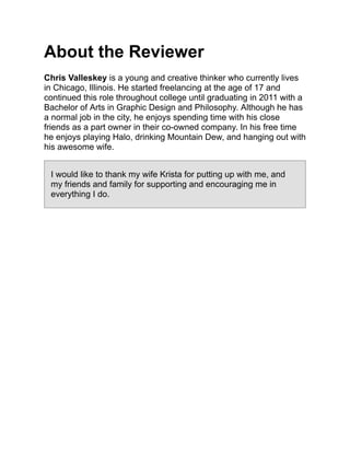 About the Reviewer
Chris Valleskey is a young and creative thinker who currently lives
in Chicago, Illinois. He started freelancing at the age of 17 and
continued this role throughout college until graduating in 2011 with a
Bachelor of Arts in Graphic Design and Philosophy. Although he has
a normal job in the city, he enjoys spending time with his close
friends as a part owner in their co-owned company. In his free time
he enjoys playing Halo, drinking Mountain Dew, and hanging out with
his awesome wife.
I would like to thank my wife Krista for putting up with me, and
my friends and family for supporting and encouraging me in
everything I do.
 