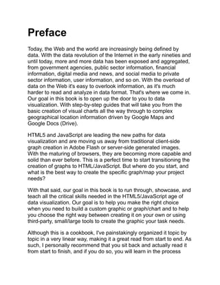 Preface
Today, the Web and the world are increasingly being defined by
data. With the data revolution of the Internet in the early nineties and
until today, more and more data has been exposed and aggregated,
from government agencies, public sector information, financial
information, digital media and news, and social media to private
sector information, user information, and so on. With the overload of
data on the Web it's easy to overlook information, as it's much
harder to read and analyze in data format. That's where we come in.
Our goal in this book is to open up the door to you to data
visualization. With step-by-step guides that will take you from the
basic creation of visual charts all the way through to complex
geographical location information driven by Google Maps and
Google Docs (Drive).
HTML5 and JavaScript are leading the new paths for data
visualization and are moving us away from traditional client-side
graph creation in Adobe Flash or server-side generated images.
With the maturing of browsers, they are becoming more capable and
solid than ever before. This is a perfect time to start transitioning the
creation of graphs to HTML/JavaScript. But where do you start, and
what is the best way to create the specific graph/map your project
needs?
With that said, our goal in this book is to run through, showcase, and
teach all the critical skills needed in the HTML5/JavaScript age of
data visualization. Our goal is to help you make the right choice
when you need to build a custom graphic or graph/chart and to help
you choose the right way between creating it on your own or using
third-party, small/large tools to create the graphic your task needs.
Although this is a cookbook, I've painstakingly organized it topic by
topic in a very linear way, making it a great read from start to end. As
such, I personally recommend that you sit back and actually read it
from start to finish, and if you do so, you will learn in the process
 