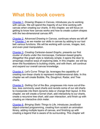 What this book covers
Chapter 1, Drawing Shapes in Canvas, introduces you to working
with canvas. We will spend the majority of our time working with
canvas when creating our charts. In this chapter, we will focus on
getting to know how canvas works and how to create custom shapes
with the two-dimensional canvas API.
Chapter 2, Advanced Drawing in Canvas, continues where we left off
in Chapter 1 as we master our skills in canvas by adding to our tool
belt various functions. We will be working with curves, images, text,
and even pixel manipulation.
Chapter 3, Creating Cartesian-based Graphs, presents our first
cluster of charts under the microscope, Cartesian-based graphs.
Altogether this graph style is relatively simple; it opens the door to
amazingly creative ways of exploring data. In this chapter, we will lay
down the foundations to building charts, and with them, will continue
and expand our overall canvas knowledge.
Chapter 4, Let's Curve Things Up, leverages the capability of
creating non-linear charts to represent multidimensional data. In this
chapter we will create Bubble, Pie, Doughnut, Radar, and Tree
charts.
Chapter 5, Getting Out of the Box, progresses into more out-of-the-
box, less commonly used charts and revisits some of our old charts
to incorporate into them dynamic data or change their layout. In this
chapter, we will create a funnel chart, add interactivity to our charts,
create a recursive tree chart, add user interaction, and finish up with
creating an interactive click meter.
Chapter 6, Bringing Static Things to Life, introduces JavaScript
object-oriented programming, creating from scratch an animation
library, adding multiple layers of canvas, and finishing up with
creating a legend that is aware of its surrounding. This chapter will
 