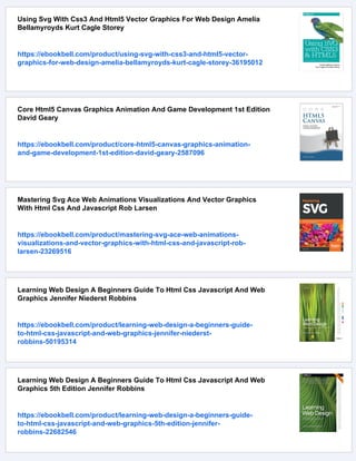 Using Svg With Css3 And Html5 Vector Graphics For Web Design Amelia
Bellamyroyds Kurt Cagle Storey
https://ebookbell.com/product/using-svg-with-css3-and-html5-vector-
graphics-for-web-design-amelia-bellamyroyds-kurt-cagle-storey-36195012
Core Html5 Canvas Graphics Animation And Game Development 1st Edition
David Geary
https://ebookbell.com/product/core-html5-canvas-graphics-animation-
and-game-development-1st-edition-david-geary-2587096
Mastering Svg Ace Web Animations Visualizations And Vector Graphics
With Html Css And Javascript Rob Larsen
https://ebookbell.com/product/mastering-svg-ace-web-animations-
visualizations-and-vector-graphics-with-html-css-and-javascript-rob-
larsen-23269516
Learning Web Design A Beginners Guide To Html Css Javascript And Web
Graphics Jennifer Niederst Robbins
https://ebookbell.com/product/learning-web-design-a-beginners-guide-
to-html-css-javascript-and-web-graphics-jennifer-niederst-
robbins-50195314
Learning Web Design A Beginners Guide To Html Css Javascript And Web
Graphics 5th Edition Jennifer Robbins
https://ebookbell.com/product/learning-web-design-a-beginners-guide-
to-html-css-javascript-and-web-graphics-5th-edition-jennifer-
robbins-22682546
 