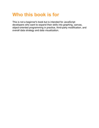 Who this book is for
This is not a beginner's book but is intended for JavaScript
developers who want to expand their skills into graphing, canvas,
object-oriented programming in practice, third-party modification, and
overall data strategy and data visualization.
 