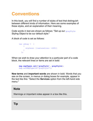 Conventions
In this book, you will find a number of styles of text that distinguish
between different kinds of information. Here are some examples of
these styles, and an explanation of their meaning.
Code words in text are shown as follows: "Set up our grayStyle
Styling Object to be our default style:"
A block of code is set as follows:
var aGray = [
{
stylers: [{saturation: -100}]
}
];
When we wish to draw your attention to a particular part of a code
block, the relevant lines or items are set in bold:
map.mapTypes.set('grayStyle', grayStyle);
map.setMapTypeId('grayStyle');
New terms and important words are shown in bold. Words that you
see on the screen, in menus or dialog boxes for example, appear in
the text like this: "Select the Services option from the left-hand side
menu:"
Note
Warnings or important notes appear in a box like this.
Tip
 