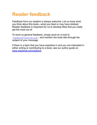 Reader feedback
Feedback from our readers is always welcome. Let us know what
you think about this book—what you liked or may have disliked.
Reader feedback is important for us to develop titles that you really
get the most out of.
To send us general feedback, simply send an e-mail to
<feedback@packtpub.com>, and mention the book title through the
subject of your message.
If there is a topic that you have expertise in and you are interested in
either writing or contributing to a book, see our author guide on
www.packtpub.com/authors.
 