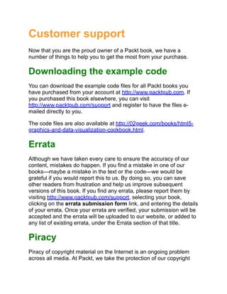 Customer support
Now that you are the proud owner of a Packt book, we have a
number of things to help you to get the most from your purchase.
Downloading the example code
You can download the example code files for all Packt books you
have purchased from your account at http://www.packtpub.com. If
you purchased this book elsewhere, you can visit
http://www.packtpub.com/support and register to have the files e-
mailed directly to you.
The code files are also available at http://02geek.com/books/html5-
graphics-and-data-visualization-cookbook.html.
Errata
Although we have taken every care to ensure the accuracy of our
content, mistakes do happen. If you find a mistake in one of our
books—maybe a mistake in the text or the code—we would be
grateful if you would report this to us. By doing so, you can save
other readers from frustration and help us improve subsequent
versions of this book. If you find any errata, please report them by
visiting http://www.packtpub.com/support, selecting your book,
clicking on the errata submission form link, and entering the details
of your errata. Once your errata are verified, your submission will be
accepted and the errata will be uploaded to our website, or added to
any list of existing errata, under the Errata section of that title.
Piracy
Piracy of copyright material on the Internet is an ongoing problem
across all media. At Packt, we take the protection of our copyright
 