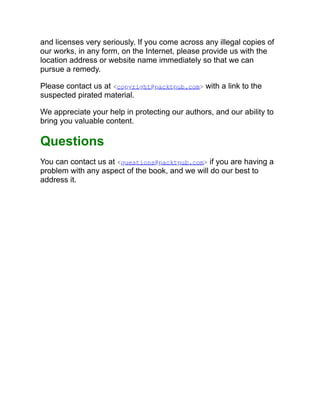 and licenses very seriously. If you come across any illegal copies of
our works, in any form, on the Internet, please provide us with the
location address or website name immediately so that we can
pursue a remedy.
Please contact us at <copyright@packtpub.com> with a link to the
suspected pirated material.
We appreciate your help in protecting our authors, and our ability to
bring you valuable content.
Questions
You can contact us at <questions@packtpub.com> if you are having a
problem with any aspect of the book, and we will do our best to
address it.
 