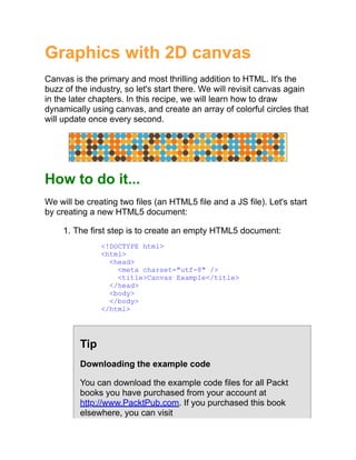 Graphics with 2D canvas
Canvas is the primary and most thrilling addition to HTML. It's the
buzz of the industry, so let's start there. We will revisit canvas again
in the later chapters. In this recipe, we will learn how to draw
dynamically using canvas, and create an array of colorful circles that
will update once every second.
How to do it...
We will be creating two files (an HTML5 file and a JS file). Let's start
by creating a new HTML5 document:
1. The first step is to create an empty HTML5 document:
<!DOCTYPE html>
<html>
<head>
<meta charset="utf-8" />
<title>Canvas Example</title>
</head>
<body>
</body>
</html>
Tip
Downloading the example code
You can download the example code files for all Packt
books you have purchased from your account at
http://www.PacktPub.com. If you purchased this book
elsewhere, you can visit
 