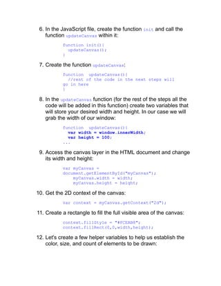 6. In the JavaScript file, create the function init and call the
function updateCanvas within it:
function init(){
updateCanvas();
}
7. Create the function updateCanvas:
function updateCanvas(){
//rest of the code in the next steps will
go in here
}
8. In the updateCanvas function (for the rest of the steps all the
code will be added in this function) create two variables that
will store your desired width and height. In our case we will
grab the width of our window:
function updateCanvas(){
var width = window.innerWidth;
var height = 100;
...
9. Access the canvas layer in the HTML document and change
its width and height:
var myCanvas =
document.getElementById("myCanvas");
myCanvas.width = width;
myCanvas.height = height;
10. Get the 2D context of the canvas:
var context = myCanvas.getContext("2d");
11. Create a rectangle to fill the full visible area of the canvas:
context.fillStyle = "#FCEAB8";
context.fillRect(0,0,width,height);
12. Let's create a few helper variables to help us establish the
color, size, and count of elements to be drawn:
 