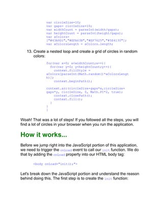 var circleSize=10;
var gaps= circleSize+10;
var widthCount = parseInt(width/gaps);
var heightCount = parseInt(height/gaps);
var aColors=
["#43A9D1","#EFA63B","#EF7625","#5E4130"];
var aColorsLength = aColors.length;
13. Create a nested loop and create a grid of circles in random
colors:
for(var x=0; x<widthCount;x++){
for(var y=0; y<heightCount;y++){
context.fillStyle =
aColors[parseInt(Math.random()*aColorsLengt
h)];
context.beginPath();
context.arc(circleSize+gaps*x,circleSize+
gaps*y, circleSize, 0, Math.PI*2, true);
context.closePath();
context.fill();
}
}
}
Woah! That was a lot of steps! If you followed all the steps, you will
find a lot of circles in your browser when you run the application.
How it works...
Before we jump right into the JavaScript portion of this application,
we need to trigger the onLoad event to call our init function. We do
that by adding the onLoad property into our HTML body tag:
<body onLoad="init();">
Let's break down the JavaScript portion and understand the reason
behind doing this. The first step is to create the init function:
 