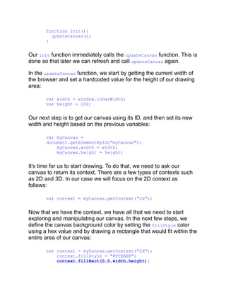 function init(){
updateCanvas();
}
Our init function immediately calls the updateCanvas function. This is
done so that later we can refresh and call updateCanvas again.
In the updateCanvas function, we start by getting the current width of
the browser and set a hardcoded value for the height of our drawing
area:
var width = window.innerWidth;
var height = 100;
Our next step is to get our canvas using its ID, and then set its new
width and height based on the previous variables:
var myCanvas =
document.getElementById("myCanvas");
myCanvas.width = width;
myCanvas.height = height;
It's time for us to start drawing. To do that, we need to ask our
canvas to return its context. There are a few types of contexts such
as 2D and 3D. In our case we will focus on the 2D context as
follows:
var context = myCanvas.getContext("2d");
Now that we have the context, we have all that we need to start
exploring and manipulating our canvas. In the next few steps, we
define the canvas background color by setting the fillStyle color
using a hex value and by drawing a rectangle that would fit within the
entire area of our canvas:
var context = myCanvas.getContext("2d");
context.fillStyle = "#FCEAB8";
context.fillRect(0,0,width,height);
 