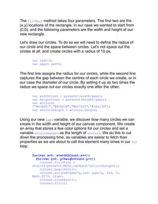 The fillRect method takes four parameters. The first two are the
(x,y) locations of the rectangle, in our case we wanted to start from
(0,0), and the following parameters are the width and height of our
new rectangle.
Let's draw our circles. To do so we will need to define the radius of
our circle and the space between circles. Let's not space out the
circles at all, and create circles with a radius of 10 px.
var rad=10;
var gaps= rad*2;
The first line assigns the radius for our circles, while the second line
captures the gap between the centres of each circle we create, or in
our case the diameter of our circle. By setting it up as two times the
radius we space out our circles exactly one after the other.
var widthCount = parseInt(width/gaps);
var heightCount = parseInt(height/gaps);
var aColors=
["#43A9D1","#EFA63B","#EF7625","#5E4130"];
var aColorsLength = aColors.length;
Using our new gaps variable, we discover how many circles we can
create in the width and height of our canvas component. We create
an array that stores a few color options for our circles and set a
variable aColorsLength as the length of aColors. We do this to cut
down the processing time, as variables are easier to fetch than
properties as we are about to call this element many times in our for
loop:
for(var x=0; x<widthCount;x++){
for(var y=0; y<heightCount;y++){
context.fillStyle =
aColors[parseInt(Math.random()*aColorsLength)];
context.beginPath();
context.arc(rad+gaps*x,rad+ gaps*y, rad, 0,
Math.PI*2, true);
context.closePath();
context.fill();
 