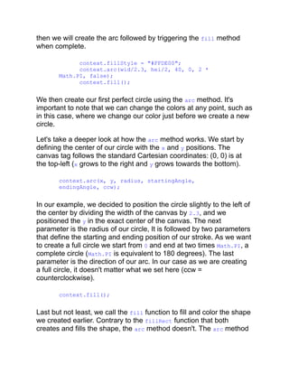 then we will create the arc followed by triggering the fill method
when complete.
context.fillStyle = "#FFDE00";
context.arc(wid/2.3, hei/2, 40, 0, 2 *
Math.PI, false);
context.fill();
We then create our first perfect circle using the arc method. It's
important to note that we can change the colors at any point, such as
in this case, where we change our color just before we create a new
circle.
Let's take a deeper look at how the arc method works. We start by
defining the center of our circle with the x and y positions. The
canvas tag follows the standard Cartesian coordinates: (0, 0) is at
the top-left (x grows to the right and y grows towards the bottom).
context.arc(x, y, radius, startingAngle,
endingAngle, ccw);
In our example, we decided to position the circle slightly to the left of
the center by dividing the width of the canvas by 2.3, and we
positioned the y in the exact center of the canvas. The next
parameter is the radius of our circle, It is followed by two parameters
that define the starting and ending position of our stroke. As we want
to create a full circle we start from 0 and end at two times Math.PI, a
complete circle (Math.PI is equivalent to 180 degrees). The last
parameter is the direction of our arc. In our case as we are creating
a full circle, it doesn't matter what we set here (ccw =
counterclockwise).
context.fill();
Last but not least, we call the fill function to fill and color the shape
we created earlier. Contrary to the fillRect function that both
creates and fills the shape, the arc method doesn't. The arc method
 