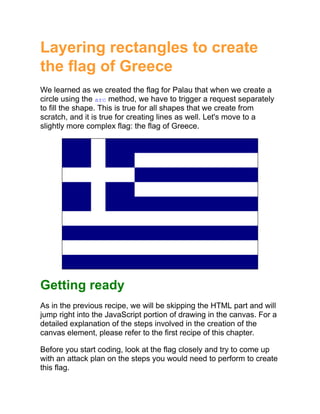 Layering rectangles to create
the flag of Greece
We learned as we created the flag for Palau that when we create a
circle using the arc method, we have to trigger a request separately
to fill the shape. This is true for all shapes that we create from
scratch, and it is true for creating lines as well. Let's move to a
slightly more complex flag: the flag of Greece.
Getting ready
As in the previous recipe, we will be skipping the HTML part and will
jump right into the JavaScript portion of drawing in the canvas. For a
detailed explanation of the steps involved in the creation of the
canvas element, please refer to the first recipe of this chapter.
Before you start coding, look at the flag closely and try to come up
with an attack plan on the steps you would need to perform to create
this flag.
 