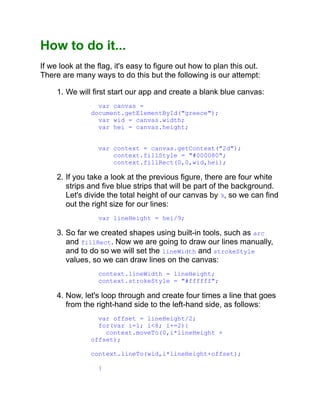 How to do it...
If we look at the flag, it's easy to figure out how to plan this out.
There are many ways to do this but the following is our attempt:
1. We will first start our app and create a blank blue canvas:
var canvas =
document.getElementById("greece");
var wid = canvas.width;
var hei = canvas.height;
var context = canvas.getContext("2d");
context.fillStyle = "#000080";
context.fillRect(0,0,wid,hei);
2. If you take a look at the previous figure, there are four white
strips and five blue strips that will be part of the background.
Let's divide the total height of our canvas by 9, so we can find
out the right size for our lines:
var lineHeight = hei/9;
3. So far we created shapes using built-in tools, such as arc
and fillRect. Now we are going to draw our lines manually,
and to do so we will set the lineWidth and strokeStyle
values, so we can draw lines on the canvas:
context.lineWidth = lineHeight;
context.strokeStyle = "#ffffff";
4. Now, let's loop through and create four times a line that goes
from the right-hand side to the left-hand side, as follows:
var offset = lineHeight/2;
for(var i=1; i<8; i+=2){
context.moveTo(0,i*lineHeight +
offset);
context.lineTo(wid,i*lineHeight+offset);
}
 