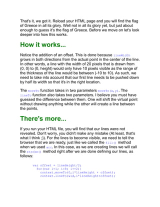 That's it, we got it. Reload your HTML page and you will find the flag
of Greece in all its glory. Well not in all its glory yet, but just about
enough to guess it's the flag of Greece. Before we move on let's look
deeper into how this works.
How it works...
Notice the addition of an offset. This is done because lineWidth
grows in both directions from the actual point in the center of the line.
In other words, a line with the width of 20 pixels that is drawn from
(0, 0) to (0, height) would only have 10 pixels visible as the range of
the thickness of the line would be between (-10 to 10). As such, we
need to take into account that our first line needs to be pushed down
by half its width so that it's in the right location.
The moveTo function takes in two parameters moveTo(x,y). The
lineTo function also takes two parameters. I believe you must have
guessed the difference between them. One will shift the virtual point
without drawing anything while the other will create a line between
the points.
There's more...
If you run your HTML file, you will find that our lines were not
revealed. Don't worry, you didn't make any mistake (At least, that's
what I think ;)). For the lines to become visible, we need to tell the
browser that we are ready, just like we called the fill() method
when we used arc. In this case, as we are creating lines we will call
the stroke() method right after we are done defining our lines, as
follows:
var offset = lineHeight/2;
for(var i=1; i<8; i+=2){
context.moveTo(0,i*lineHeight + offset);
context.lineTo(wid,i*lineHeight+offset);
 