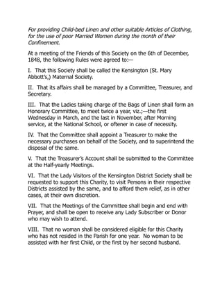 For providing Child-bed Linen and other suitable Articles of Clothing,
for the use of poor Married Women during the month of their
Confinement.
At a meeting of the Friends of this Society on the 6th of December,
1848, the following Rules were agreed to:—
I. That this Society shall be called the Kensington (St. Mary
Abbott’s,) Maternal Society.
II. That its affairs shall be managed by a Committee, Treasurer, and
Secretary.
III. That the Ladies taking charge of the Bags of Linen shall form an
Honorary Committee, to meet twice a year, viz.;—the first
Wednesday in March, and the last in November, after Morning
service, at the National School, or oftener in case of necessity.
IV. That the Committee shall appoint a Treasurer to make the
necessary purchases on behalf of the Society, and to superintend the
disposal of the same.
V. That the Treasurer’s Account shall be submitted to the Committee
at the Half-yearly Meetings.
VI. That the Lady Visitors of the Kensington District Society shall be
requested to support this Charity, to visit Persons in their respective
Districts assisted by the same, and to afford them relief, as in other
cases, at their own discretion.
VII. That the Meetings of the Committee shall begin and end with
Prayer, and shall be open to receive any Lady Subscriber or Donor
who may wish to attend.
VIII. That no woman shall be considered eligible for this Charity
who has not resided in the Parish for one year. No woman to be
assisted with her first Child, or the first by her second husband.
 