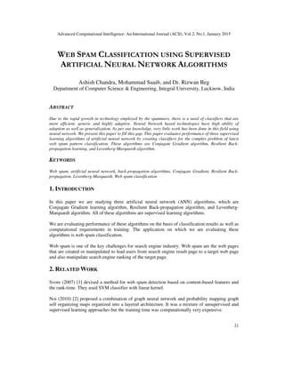 Advanced Computational Intelligence: An International Journal (ACII), Vol.2, No.1, January 2015
21
WEB SPAM CLASSIFICATION USING SUPERVISED
ARTIFICIAL NEURAL NETWORK ALGORITHMS
Ashish Chandra, Mohammad Suaib, and Dr. Rizwan Beg
Department of Computer Science & Engineering, Integral University, Lucknow, India
ABSTRACT
Due to the rapid growth in technology employed by the spammers, there is a need of classifiers that are
more efficient, generic and highly adaptive. Neural Network based technologies have high ability of
adaption as well as generalization. As per our knowledge, very little work has been done in this field using
neural network. We present this paper to fill this gap. This paper evaluates performance of three supervised
learning algorithms of artificial neural network by creating classifiers for the complex problem of latest
web spam pattern classification. These algorithms are Conjugate Gradient algorithm, Resilient Back-
propagation learning, and Levenberg-Marquardt algorithm.
KEYWORDS
Web spam, artificial neural network, back-propagation algorithms, Conjugate Gradient, Resilient Back-
propagation, Levenberg-Marquardt, Web spam classification
1. INTRODUCTION
In this paper we are studying three artificial neural network (ANN) algorithms, which are
Conjugate Gradient learning algorithm, Resilient Back-propagation algorithm, and Levenberg-
Marquardt algorithm. All of these algorithms are supervised learning algorithms.
We are evaluating performance of these algorithms on the basis of classification results as well as
computational requirements in training. The application on which we are evaluating these
algorithms is web spam classification.
Web spam is one of the key challenges for search engine industry. Web spam are the web pages
that are created or manipulated to lead users from search engine result page to a target web page
and also manipulate search engine ranking of the target page.
2. RELATED WORK
Svore (2007) [1] devised a method for web spam detection based on content-based features and
the rank-time. They used SVM classifier with linear kernel.
Noi (2010) [2] proposed a combination of graph neural network and probability mapping graph
self organizing maps organized into a layered architecture. It was a mixture of unsupervised and
supervised learning approaches but the training time was computationally very expensive.
 