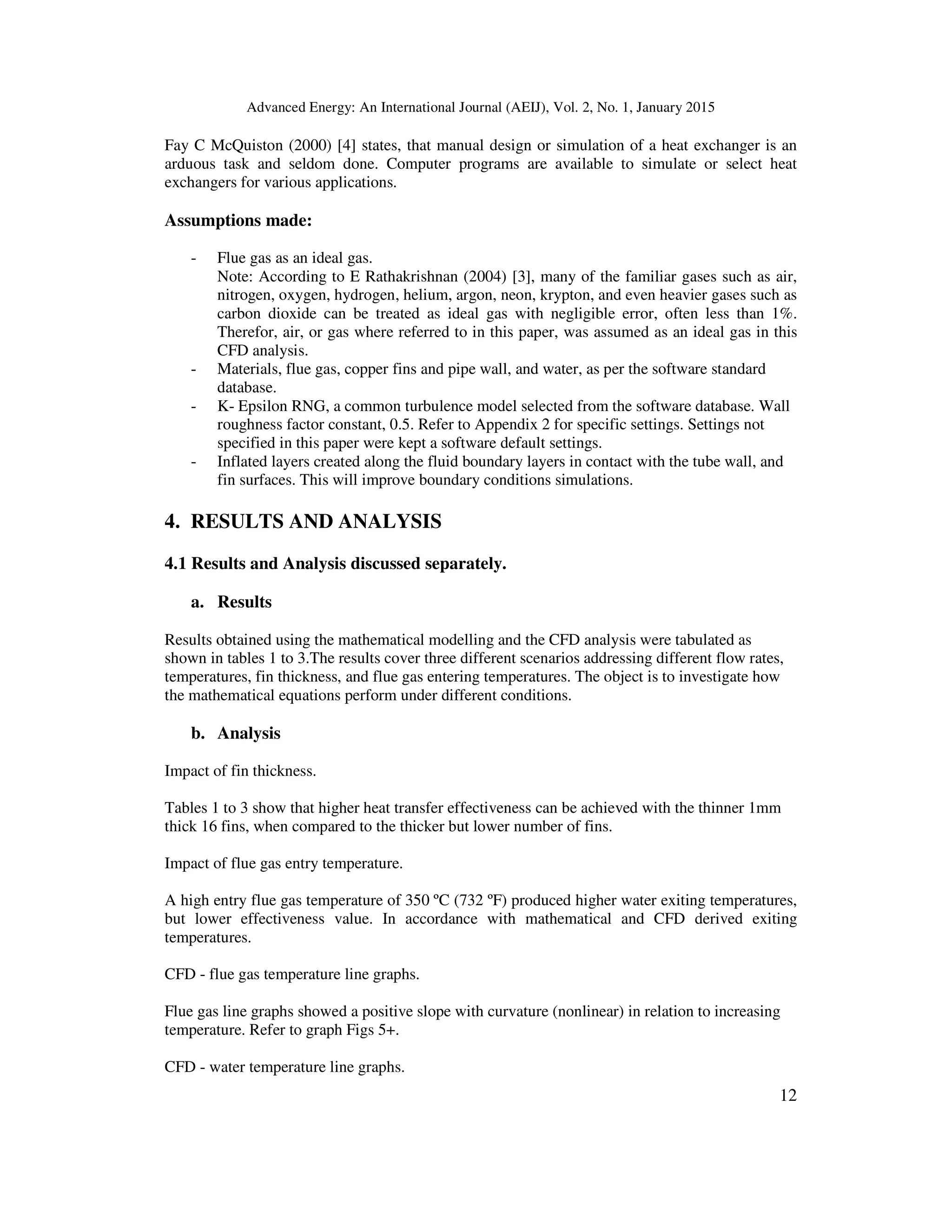 Advanced Energy: An International Journal (AEIJ), Vol. 2, No. 1, January 2015
12
Fay C McQuiston (2000) [4] states, that manual design or simulation of a heat exchanger is an
arduous task and seldom done. Computer programs are available to simulate or select heat
exchangers for various applications.
Assumptions made:
- Flue gas as an ideal gas.
Note: According to E Rathakrishnan (2004) [3], many of the familiar gases such as air,
nitrogen, oxygen, hydrogen, helium, argon, neon, krypton, and even heavier gases such as
carbon dioxide can be treated as ideal gas with negligible error, often less than 1%.
Therefor, air, or gas where referred to in this paper, was assumed as an ideal gas in this
CFD analysis.
- Materials, flue gas, copper fins and pipe wall, and water, as per the software standard
database.
- K- Epsilon RNG, a common turbulence model selected from the software database. Wall
roughness factor constant, 0.5. Refer to Appendix 2 for specific settings. Settings not
specified in this paper were kept a software default settings.
- Inflated layers created along the fluid boundary layers in contact with the tube wall, and
fin surfaces. This will improve boundary conditions simulations.
4. RESULTS AND ANALYSIS
4.1 Results and Analysis discussed separately.
a. Results
Results obtained using the mathematical modelling and the CFD analysis were tabulated as
shown in tables 1 to 3.The results cover three different scenarios addressing different flow rates,
temperatures, fin thickness, and flue gas entering temperatures. The object is to investigate how
the mathematical equations perform under different conditions.
b. Analysis
Impact of fin thickness.
Tables 1 to 3 show that higher heat transfer effectiveness can be achieved with the thinner 1mm
thick 16 fins, when compared to the thicker but lower number of fins.
Impact of flue gas entry temperature.
A high entry flue gas temperature of 350 ºC (732 ºF) produced higher water exiting temperatures,
but lower effectiveness value. In accordance with mathematical and CFD derived exiting
temperatures.
CFD - flue gas temperature line graphs.
Flue gas line graphs showed a positive slope with curvature (nonlinear) in relation to increasing
temperature. Refer to graph Figs 5+.
CFD - water temperature line graphs.
 