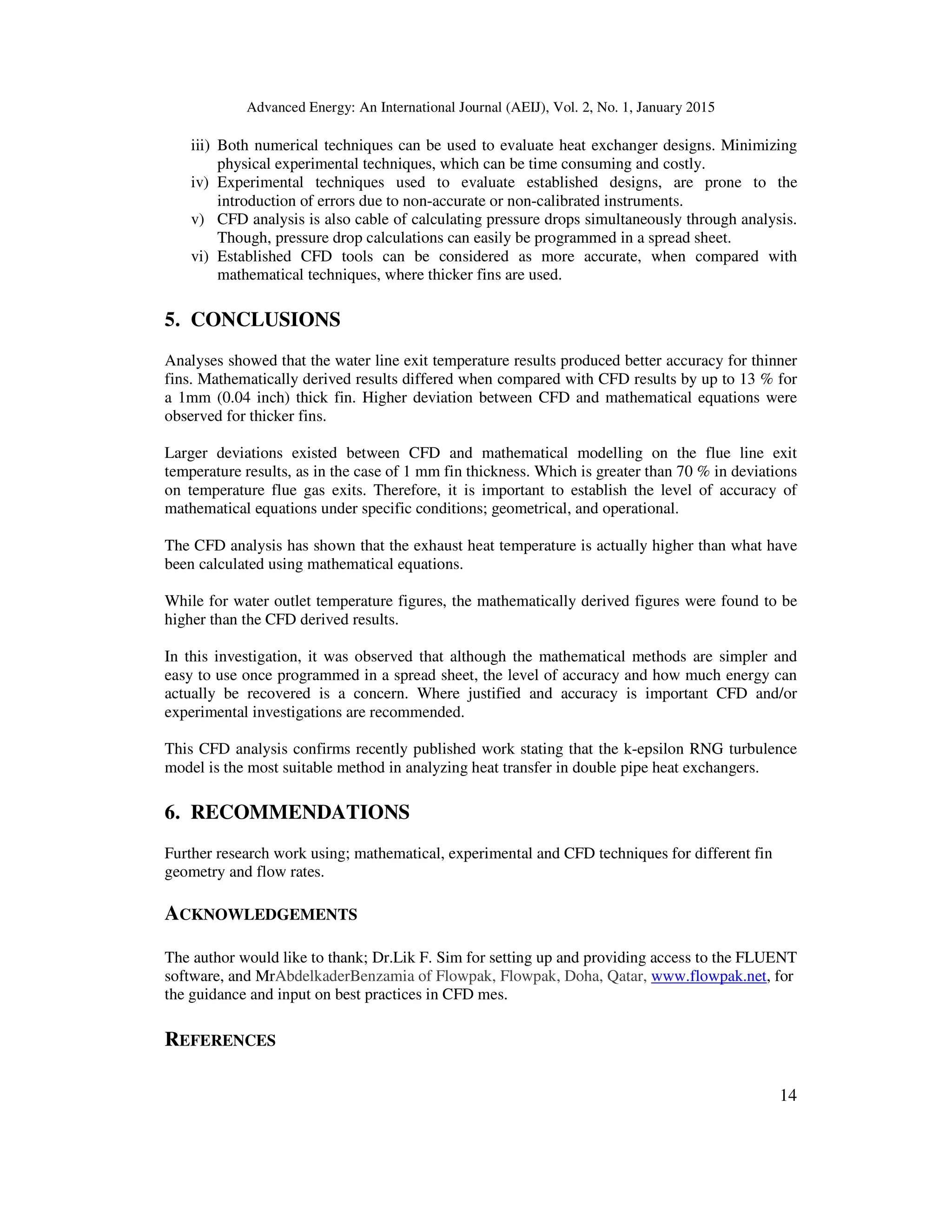 Advanced Energy: An International Journal (AEIJ), Vol. 2, No. 1, January 2015
14
iii) Both numerical techniques can be used to evaluate heat exchanger designs. Minimizing
physical experimental techniques, which can be time consuming and costly.
iv) Experimental techniques used to evaluate established designs, are prone to the
introduction of errors due to non-accurate or non-calibrated instruments.
v) CFD analysis is also cable of calculating pressure drops simultaneously through analysis.
Though, pressure drop calculations can easily be programmed in a spread sheet.
vi) Established CFD tools can be considered as more accurate, when compared with
mathematical techniques, where thicker fins are used.
5. CONCLUSIONS
Analyses showed that the water line exit temperature results produced better accuracy for thinner
fins. Mathematically derived results differed when compared with CFD results by up to 13 % for
a 1mm (0.04 inch) thick fin. Higher deviation between CFD and mathematical equations were
observed for thicker fins.
Larger deviations existed between CFD and mathematical modelling on the flue line exit
temperature results, as in the case of 1 mm fin thickness. Which is greater than 70 % in deviations
on temperature flue gas exits. Therefore, it is important to establish the level of accuracy of
mathematical equations under specific conditions; geometrical, and operational.
The CFD analysis has shown that the exhaust heat temperature is actually higher than what have
been calculated using mathematical equations.
While for water outlet temperature figures, the mathematically derived figures were found to be
higher than the CFD derived results.
In this investigation, it was observed that although the mathematical methods are simpler and
easy to use once programmed in a spread sheet, the level of accuracy and how much energy can
actually be recovered is a concern. Where justified and accuracy is important CFD and/or
experimental investigations are recommended.
This CFD analysis confirms recently published work stating that the k-epsilon RNG turbulence
model is the most suitable method in analyzing heat transfer in double pipe heat exchangers.
6. RECOMMENDATIONS
Further research work using; mathematical, experimental and CFD techniques for different fin
geometry and flow rates.
ACKNOWLEDGEMENTS
The author would like to thank; Dr.Lik F. Sim for setting up and providing access to the FLUENT
software, and MrAbdelkaderBenzamia of Flowpak, Flowpak, Doha, Qatar, www.flowpak.net, for
the guidance and input on best practices in CFD mes.
REFERENCES
 