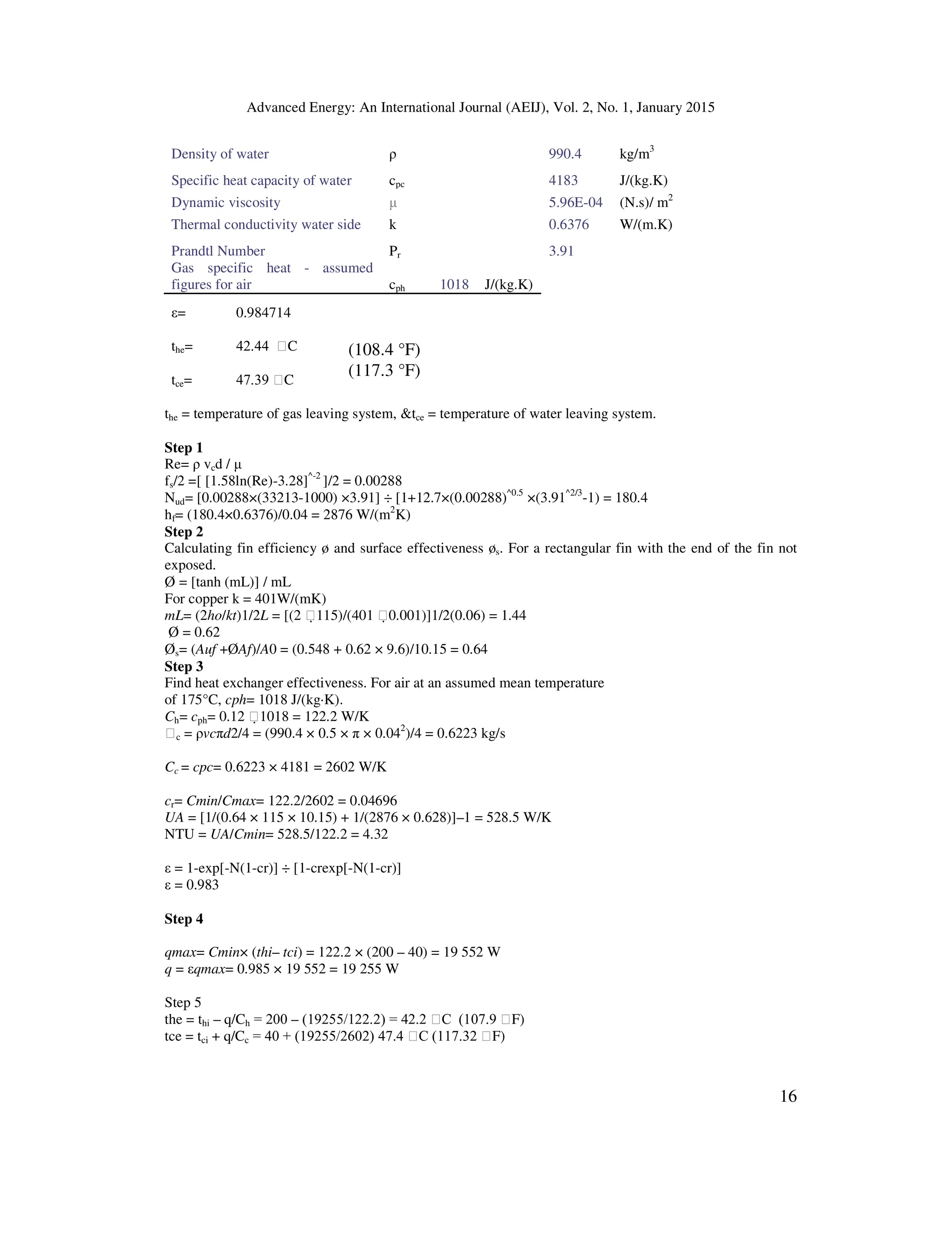 Advanced Energy: An International Journal (AEIJ), Vol. 2, No. 1, January 2015
16
Density of water ρ 990.4 kg/m3
Specific heat capacity of water cpc 4183 J/(kg.K)
Dynamic viscosity µ 5.96E-04 (N.s)/ m2
Thermal conductivity water side k 0.6376 W/(m.K)
Prandtl Number Pr 3.91
Gas specific heat - assumed
figures for air cph 1018 J/(kg.K)
ε= 0.984714
the= 42.44 C
tce= 47.39 C
the = temperature of gas leaving system, tce = temperature of water leaving system.
Step 1
Re= ρ vcd / µ
fs/2 =[ [1.58ln(Re)-3.28]^-2
]/2 = 0.00288
Nud= [0.00288×(33213-1000) ×3.91] ÷ [1+12.7×(0.00288)^0.5
×(3.91^2/3
-1) = 180.4
hf= (180.4×0.6376)/0.04 = 2876 W/(m2
K)
Step 2
Calculating fin efficiency ø and surface effectiveness øs. For a rectangular fin with the end of the fin not
exposed.
Ø = [tanh (mL)] / mL
For copper k = 401W/(mK)
mL= (2ho/kt)1/2L = [(2 115)/(401 0.001)]1/2(0.06) = 1.44
Ø = 0.62
Øs= (Auf +ØAf)/A0 = (0.548 + 0.62 × 9.6)/10.15 = 0.64
Step 3
Find heat exchanger effectiveness. For air at an assumed mean temperature
of 175°C, cph= 1018 J/(kg·K).
Ch= cph= 0.12 1018 = 122.2 W/K
c = ρvcπd2/4 = (990.4 × 0.5 × π × 0.042
)/4 = 0.6223 kg/s
Cc = cpc= 0.6223 × 4181 = 2602 W/K
cr= Cmin/Cmax= 122.2/2602 = 0.04696
UA = [1/(0.64 × 115 × 10.15) + 1/(2876 × 0.628)]–1 = 528.5 W/K
NTU = UA/Cmin= 528.5/122.2 = 4.32
ε = 1-exp[-N(1-cr)] ÷ [1-crexp[-N(1-cr)]
ε = 0.983
Step 4
qmax= Cmin× (thi– tci) = 122.2 × (200 – 40) = 19 552 W
q = εqmax= 0.985 × 19 552 = 19 255 W
Step 5
the = thi – q/Ch = 200 – (19255/122.2) = 42.2 C (107.9 F)
tce = tci + q/Cc = 40 + (19255/2602) 47.4 C (117.32 F)
(108.4 °F)
(117.3 °F)
 