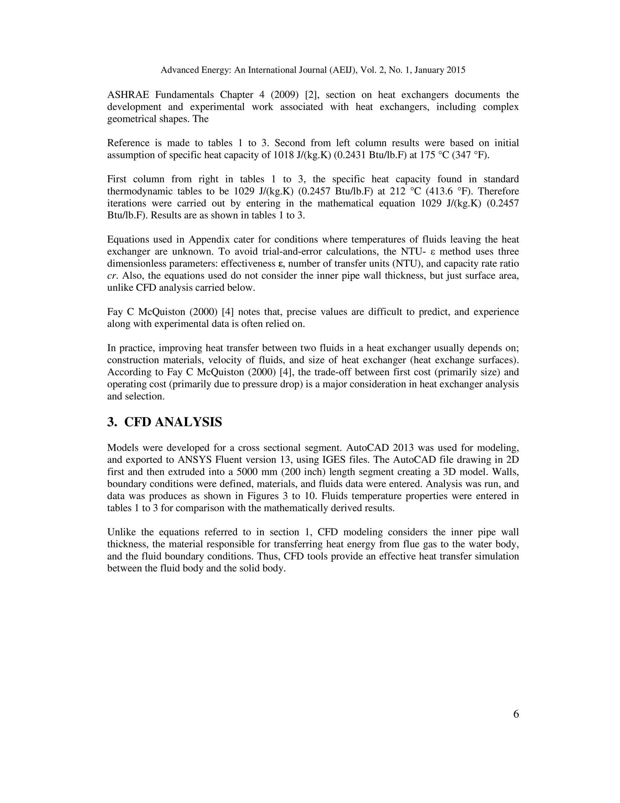Advanced Energy: An International Journal (AEIJ), Vol. 2, No. 1, January 2015
6
ASHRAE Fundamentals Chapter 4 (2009) [2], section on heat exchangers documents the
development and experimental work associated with heat exchangers, including complex
geometrical shapes. The
Reference is made to tables 1 to 3. Second from left column results were based on initial
assumption of specific heat capacity of 1018 J/(kg.K) (0.2431 Btu/lb.F) at 175 °C (347 °F).
First column from right in tables 1 to 3, the specific heat capacity found in standard
thermodynamic tables to be 1029 J/(kg.K) (0.2457 Btu/lb.F) at 212 °C (413.6 °F). Therefore
iterations were carried out by entering in the mathematical equation 1029 J/(kg.K) (0.2457
Btu/lb.F). Results are as shown in tables 1 to 3.
Equations used in Appendix cater for conditions where temperatures of fluids leaving the heat
exchanger are unknown. To avoid trial-and-error calculations, the NTU- ε method uses three
dimensionless parameters: effectiveness ε, number of transfer units (NTU), and capacity rate ratio
cr. Also, the equations used do not consider the inner pipe wall thickness, but just surface area,
unlike CFD analysis carried below.
Fay C McQuiston (2000) [4] notes that, precise values are difficult to predict, and experience
along with experimental data is often relied on.
In practice, improving heat transfer between two fluids in a heat exchanger usually depends on;
construction materials, velocity of fluids, and size of heat exchanger (heat exchange surfaces).
According to Fay C McQuiston (2000) [4], the trade-off between first cost (primarily size) and
operating cost (primarily due to pressure drop) is a major consideration in heat exchanger analysis
and selection.
3. CFD ANALYSIS
Models were developed for a cross sectional segment. AutoCAD 2013 was used for modeling,
and exported to ANSYS Fluent version 13, using IGES files. The AutoCAD file drawing in 2D
first and then extruded into a 5000 mm (200 inch) length segment creating a 3D model. Walls,
boundary conditions were defined, materials, and fluids data were entered. Analysis was run, and
data was produces as shown in Figures 3 to 10. Fluids temperature properties were entered in
tables 1 to 3 for comparison with the mathematically derived results.
Unlike the equations referred to in section 1, CFD modeling considers the inner pipe wall
thickness, the material responsible for transferring heat energy from flue gas to the water body,
and the fluid boundary conditions. Thus, CFD tools provide an effective heat transfer simulation
between the fluid body and the solid body.
 