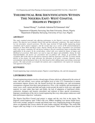 Civil Engineering and Urban Planning:An International Journal(CiVEJ) Vol.2,No.1, March 2015
1
THEORETICAL RISK IDENTIFICATION WITHIN
THE NIGERIA EAST- WEST COASTAL
HIGHWAY PROJECT
Samuel Ekung*1
, Lashinde Adeniran2
& Emmanuel Adu2
*1
Department of Quantity Surveying, Imo State University, Owerri, Nigeria
2
Department of Quantity Surveying, University of Uyo, Uyo, Nigeria
ABSTRACT
This study examined principal risks affecting performance in the Nigeria’s east-west coastal highway
project. The objective was to identify critical risks and their allocation preference. The study involved a
two tier descriptive research processes. The first stage involved 10 high profile engineering design
consultants and 6 projects managers, and the second stage was a survey of 66 construction/projects
managers in Akwa Ibom and Rivers states, Nigeria. During the first stage, respondents were presented
with a risk register containing 245 risk factors relating to the pre-construction stages to determine their
applicability in the project. In the second phase, critical risks were ranked for degree of impact and
likelihood of occurrence. Risk matrix was used to map risk impact and probability. Among the high
impact/probability risk factors are government lack of political will; change in government, and
corruption. 66% of the risks are allocated to contractor while the client bears only 34%. To ensure smooth
delivery of the project, the study advocates the allocation of all policy; economic, financial, social,
environmental, and technological risks to the client based on their shifting nature and existing contractual
practice. The study provides an in-depth risk analysis and a comprehensive risk register for managing
risks apparent in the project.
KEYWORDS
Coastal engineering, large construction project, Nigeria’s coastal highway, risk, and risk management
1.INTRODUCTION
Coastal engineering projects involve a broad range of forms which are influenced by the action of
water, tide and currents, wave actions and highest level of risks [17]. Construction in marine
environment imposes diverse risk, the hazard involved, the antecedent cost, and environment
consequences originate from three main perspectives. First, is the variability and uncertainties of
storm, wave, swell, current and tidal and surge events;second, the need to work over, and supply
material via water rather than land, and finally, the lack of adaptation of land-based clients,
contractors, designers and insurers, procedures and contracts to these special circumstances.
Improper consideration of the risk in coastal engineering like every other project endeavour could
deter performance objectives’ realisation.
The Nigeria East-West Coastal road project is unique and the very first in the region. The
Nigerian coastal highway span 731Km with over 206Km straddling over barrier Island forest,
fresh water swamps, mangrove swamps and inland water ways. Engineering design of the project
shows an alignment that crosses almost 60 water bodies requiring 180 bridges. The world fifth
longest cable stay bridge is to be constructed in this project. These unique features have placed
 