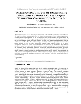 Civil Engineering and Urban Planning:An International Journal(CiVEJ) Vol.2,No.1, March 2015
13
INVESTIGATING THE USE OF UNCERTAINTY
MANAGEMENT TOOLS AND TECHNIQUES
WITHIN THE CONSTRUCTION SECTOR IN
NIGERIA
Samuel Ekung* & Samuel Onwusonye, PhD
Department of Quantity Surveying, Imo State University, Owerri, Nigeria
ABSTRACT
This study investigated the use of uncertainty management tools within the construction sector in Nigeria.
The objectives were to evaluate the level of use of uncertainty management tools and techniques and to
determine the factors responsible for the low knowledge and misconception of uncertainty within the
construction sector. Views from project managers obtained from two sub-sectors, the real estate and the oil
and gas was evaluated. Finding of the study revealed low level of use of uncertainty management tools and
techniques due to the lack of clear understanding of uncertainty and its management parameters. Further
finding identifies the type of project management practice in use, and over reliance on the use of
deterministic approach as factors responsible for the low knowledge of uncertainties. The challenge
therefore is how to improve the state of misconception among practitioners and to explore refinements to
the traditional project management framework. To develop appropriate knowledge about uncertainty
management, the notion that uncertainty management is about creating previously unknown information,
must be repealed to embrace approaches encouraging information sharing, learning, and competence. The
study provides an insightful perspective into understanding uncertainty in projects;and highlight possible
refinements to extant project management practice in order to enhance uncertainty management within the
construction sector.
Keywords:
construction Sector, Nigeria, risk, uncertainty, and uncertainty management tools
1.INTRODUCTION
One of the distinguishing feature that stand out the manufacturing sector, and set it as a model for
adoption within the construction industry, is an understanding of its system. Every operational
activity consists of three routines: processes; repetitive works; and projects. Although
construction products are mainly one-off projects, there is sometimes an aspect of repetitive
works. However, the introduction of the manufacturing technologies has not shifted the emphatic
characteristic of the construction sector entirely, there are yet residual collocation prompted by
inherent culturalpractice. The drive towards attaining competitive advantage means constant
innovation; better briefing processes and improvement in the use of information technologies;
better understanding and customisation of client needs; and the quest towards internalisation also
require more dexterity. Customer orientation and continuous improvement are also identified in
[20]. In all spheres, constant changes in the procurement and delivery perspectives of
constructions projects create the need to manage change. Evolved procurement and construction
approaches infuse complexity to the routinely traditional management systems notably in
developing countries[7], where advance project management expertise is dearth.
 