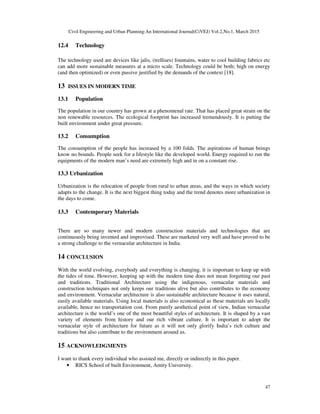 Civil Engineering and Urban Planning:An International Journal(CiVEJ) Vol.2,No.1, March 2015
47
12.4 Technology
The technology used are devices like jalis, (trellises) fountains, water to cool building fabrics etc
can add more sustainable measures at a micro scale. Technology could be both; high on energy
(and then optimized) or even passive justified by the demands of the context [18].
13 ISSUES IN MODERN TIME
13.1 Population
The population in our country has grown at a phenomenal rate. That has placed great strain on the
non renewable resources. The ecological footprint has increased tremendously. It is putting the
built environment under great pressure.
13.2 Consumption
The consumption of the people has increased by a 100 folds. The aspirations of human beings
know no bounds. People seek for a lifestyle like the developed world. Energy required to run the
equipments of the modern man’s need are extremely high and in on a constant rise.
13.3 Urbanization
Urbanization is the relocation of people from rural to urban areas, and the ways in which society
adapts to the change. It is the next biggest thing today and the trend denotes more urbanization in
the days to come.
13.3 Contemporary Materials
There are so many newer and modern construction materials and technologies that are
continuously being invented and improvised. These are marketed very well and have proved to be
a strong challenge to the vernacular architecture in India.
14 CONCLUSION
With the world evolving, everybody and everything is changing, it is important to keep up with
the tides of time. However, keeping up with the modern time does not mean forgetting our past
and traditions. Traditional Architecture using the indigenous, vernacular materials and
construction techniques not only keeps our traditions alive but also contributes to the economy
and environment. Vernacular architecture is also sustainable architecture because it uses natural,
easily available materials. Using local materials is also economical as these materials are locally
available, hence no transportation cost. From purely aesthetical point of view, Indian vernacular
architecture is the world’s one of the most beautiful styles of architecture. It is shaped by a vast
variety of elements from history and our rich vibrant culture. It is important to adopt the
vernacular style of architecture for future as it will not only glorify India’s rich culture and
traditions but also contribute to the environment around us.
15 ACKNOWLEDGMENTS
I want to thank every individual who assisted me, directly or indirectly in this paper.
• RICS School of built Environment, Amity University.
 