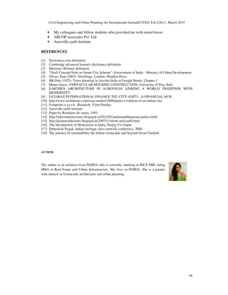 Civil Engineering and Urban Planning:An International Journal(CiVEJ) Vol.2,No.1, March 2015
48
• My colleagues and fellow students who provided me with moral boost.
• ARCOP associates Pvt. Ltd.
• Auroville earth Institute
REFERENCES
[1] Dictionary.com definition
[2] Cambridge advanced learner's dictionary definition
[3] Merriam–Webster definition
[4] "Draft Concept Note on Smart City Scheme". Government of India - Ministry of Urban Development.
[5] Oliver, Paul (2003). Dwellings. London: Phaidon Press.
[6] BB Dutt (1925), Town planning in Ancient India at Google Books, Chapter 1
[7] Mauro Sassu, VERNACULAR HOUSING CONSTRUCTION, University of Pisa, Italy
[8] EARTHEN ARCHITECTURE IN AUROVILLE LINKING A WORLD TRADITION WITH
MODERNITY
[9] GUJARAT INTERNATIONAL FINANCE TEC-CITY (GIFT) - A FINANCIAL HUB
[10] http://www.archinomy.com/case-studies/1906/jaipur-evolution-of-an-indian-city
[11] Footprints e.a.r.t.h . Research, Yatin Pandya
[12] Auroville earth institute
[13] Paper by Remigius de souza, 1993
[14] http://arkistudentscorner.blogspot.in/2012/01/padmanabhapuram-palace.html
[15] http://goanarchitecture.blogspot.in/2007/11/stone-and-earth.html
[16] The Introduction of Modernism in India, Pankaj Vir Gupta
[17] Debashish Nayak, Indian heritage cities network conference, 2008
[18] The journey of sustainability-the Indian vernacular and beyond-Swati Chokshi
AUTHOR
The author is an architect from NOIDA who is currently studying at RICS SBE, doing
MBA in Real Estate and Urban Infrastructure. She lives in NOIDA. She is a painter
with interest in Vernacular architecture and urban planning.
 