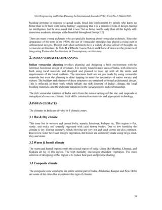Civil Engineering and Urban Planning:An International Journal(CiVEJ) Vol.2,No.1, March 2015
38
building growing in response to actual needs, fitted into environment by people who knew no
better than to fit them with native feeling" suggesting that it is a primitive form of design, having
no intelligence, but he also stated that it was "for us better worth study than all the highly self-
conscious academic attempts at the beautiful throughout Europe"[5].
There are many young architects who are specially learning about vernacular architects. Since the
appearance of the term in the 1970s, the use of vernacular principles has played a rising part in
architectural designs. Though individual architects have a widely diverse school of thoughts on
vernacular architecture. In India B.V.Dhoshi, Laurie Baker and Charles Correa are the pioneers of
integrating Vernacular Architecture in Contemporary architecture.
2. INDIAN VERNACULAR PLANNING
Indian vernacular planning involves planning and designing a built environment with the
informal, functional design of structures. It is mostly found in rural areas of India, with structures
built using local materials and designed and planned to meet up with all the needs and
requirements of the local residents. The structures built are not just made by using vernacular
materials but even the planning is done keeping in mind the necessities of native society and
culture. The builders and planners of these structures are untrained in formal architectural design.
This is reflected in their work which reflects the rich diversity of India's climate, the local
building materials, and the elaborate variations in the social customs and craftsmanship.
The rich vernacular tradition of India starts from the natural settings of the site, and responds to
metaphysical concerns, climate, local skills, construction materials and appropriate technology.
3.INDIAN CLIMATES
The climates in India are divided in 5 climatic zones.
3.1 Hot & Dry climate
This zone lies in western and central India, namely Jaisalmer, Jodhpur etc. This region is flat,
sandy, and rocky and sparsely vegetated with cacti thorny bushes. Due to low humidity the
climate is dry. During summers, winds blowing are very hot and sand storms are alos common.
Due to low water level and meagre vegetation, the houses are commonly made using twigs, mud,
clay and stone.
3.2 Warm & humid climate
The warm and humid region covers the coastal region of India. Cities like Mumbai, Chennai, and
Kolkata all lay in this region. The high humidity encourages abundant vegetation. The main
criterion of designing in this region is to reduce heat gain and provide shading.
3.3 Composite climate
The composite zone envelopes the entire central part of India. Allahabad, Kanpur and New Delhi
are some of the cities that experience this type of climate.
 