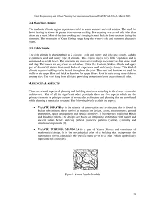 Civil Engineering and Urban Planning:An International Journal(CiVEJ) Vol.2,No.1, March 2015
39
3.4 Moderate climate
The moderate climate region experiences mild to warm summer and cool winters. The need for
home heating in winters is greater than summer cooling. Few opening on external side other than
doors are a must. Most of the time cooking and sleeping in rural India is done outdoors during the
summers. The mountains of Great Diving range keep the winters cold and summers pleasantly
warm.
3.5 Cold climate
The cold climate is characterized as 2 classes: cold and sunny and cold and cloudy. Ladakh
experiences cold and sunny type of climate. This region enjoys very little vegetation and is
considered as a cold desert. The structures are innovative in design uses materials like stone, mud
and clay. The houses are very close to each other. Cities like Kashmir, Sikkim, Shimla and upper
part of Assam hill station from south India all experience cold and cloudy climate. This kind of
climate requires buildings to be heated throughout the year. Thin mud and bamboo are used for
walls on the upper floor and brick or bamboo for upper floors. Roof is made using stone slabs or
country tiles. The roofs hang from all sides, providing protection of core spaces from all sides.
4.PRINCIPAL ASPECTS
There are several aspects of planning and building structures according to the classic vernacular
architecture. Out of all the significant other principals there are five aspects which are the
primary elements or principle aspects of vernacular architecture and planning that are considered
while planning a vernacular structure. The following briefly explain the aspects.
• VAASTU SHASTRA- is the science of construction and architecture that is found in
Indian subcontinent, these survive as manuals on design, layout, measurements, ground
preparation, space arrangement and spatial geometry. It incorporates traditional Hindu
and Buddhist beliefs. The designs are based on integrating architecture with nature and
ancient Indian beliefs utilizing perfect geometric patterns (yantra), symmetry and
directional alignments [6].
• VAASTU PURUSHA MANDALA-is a part of Vaastu Shastra and constitutes of
mathematical design. It is the metaphysical plan of a building that incorporates the
supernatural forces. Mandala is the specific name given to a plan which symbolically
represents the cosmos [6].
Figure 1: Vaastu Purusha Mandala
 