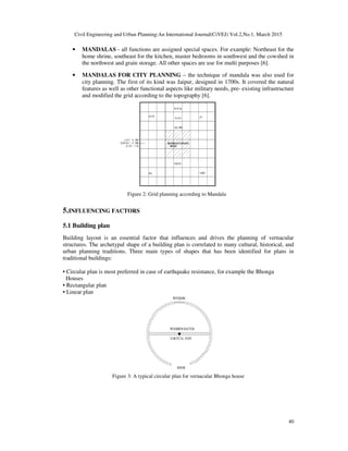 Civil Engineering and Urban Planning:An International Journal(CiVEJ) Vol.2,No.1, March 2015
40
• MANDALAS - all functions are assigned special spaces. For example: Northeast for the
home shrine, southeast for the kitchen, master bedrooms in southwest and the cowshed in
the northwest and grain storage. All other spaces are use for multi purposes [6].
• MANDALAS FOR CITY PLANNING – the technique of mandala was also used for
city planning. The first of its kind was Jaipur, designed in 1700s. It covered the natural
features as well as other functional aspects like military needs, pre- existing infrastructure
and modified the grid according to the topography [6].
Figure 2: Grid planning according to Mandala
5.INFLUENCING FACTORS
5.1 Building plan
Building layout is an essential factor that influences and drives the planning of vernacular
structures. The archetypal shape of a building plan is correlated to many cultural, historical, and
urban planning traditions. Three main types of shapes that has been identified for plans in
traditional buildings:
• Circular plan is most preferred in case of earthquake resistance, for example the Bhonga
Houses
• Rectangular plan
• Linear plan
Figure 3: A typical circular plan for vernacular Bhonga house
 