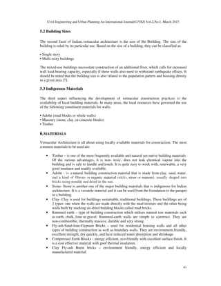Civil Engineering and Urban Planning:An International Journal(CiVEJ) Vol.2,No.1, March 2015
41
5.2 Building Sizes
The second facet of Indian vernacular architecture is the size of the Building. The size of the
building is ruled by its particular use. Based on the size of a building, they can be classified as:
• Single story
• Μulti-story buildings
The mixed-use buildings necessitate construction of an additional floor, which calls for increased
wall load-bearing capacity, especially if these walls also need to withstand earthquake effects. It
should be noted that the building size is also related to the population pattern and housing density
in a given area [7].
5.3 Indigenous Materials
The third aspect influencing the development of vernacular construction practices is the
availability of local building materials. In many areas, the local resources have governed the use
of the following constituent materials for walls:
• Adobe (mud blocks or whole walls)
• Masonry (stone, clay, or concrete blocks)
• Timber
6.MATERIALS
Vernacular Architecture is all about using locally available materials for construction. The most
common materials to be used are:
• Timber – is one of the most frequently available and natural yet native building materials.
Of the various advantages, it is non- toxic, does not leak chemical vapour into the
building and is safe to handle and touch. It is quite easy to work with, renewable, a very
good insulator and readily available.
• Adobe - is a natural building construction material that is made from clay, sand, water,
and a kind of fibrous or organic material (sticks, straw or manure), usually shaped into
bricks using moulds and dried in the sun.
• Stone- Stone is another one of the major building materials that is indigenous for Indian
architecture. It is a versatile material and it can be used from the foundation to the parapet
in a building.
• Clay- Clay is used for buildings sustainable, traditional buildings. These buildings are of
2 types: one when the walls are made directly with the mud mixture and the other being
walls built by stacking air-dried building blocks called mud bricks.
• Rammed earth – type of building construction which utilises natural raw materials such
as earth, chalk, lime or gravel. Rammed-earth walls are simple to construct. They are
non-combustible, thermally massive, durable and very strong.
• Fly-ash-Sand-lime-Gypsum Bricks – used for residential housing walls and all other
types of building construction as well as boundary walls. They are environment friendly,
excellent strength, dry quickly, and have reduced water absorption and shrinkage.
• Compressed Earth Blocks - energy efficient, eco-friendly with excellent surface finish. It
is a cost effective material with goof thermal insulation.
• Clay Fly-ash Burnt bricks – environment friendly, energy efficient and locally
manufactured material.
 