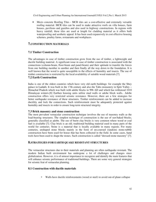 Civil Engineering and Urban Planning:An International Journal(CiVEJ) Vol.2,No.1, March 2015
42
• Micro concrete Roofing Tiles - MCR tiles are a cost-effective and extremely versatile
roofing material. MCR tiles can be used to make attractive roofs on villa houses, farm
houses, pavilions and gazebos and also used in highway constructions. In regions with
heavy rainfall, these tiles are used at length for cladding material as it offers both
waterproofing and aesthetic appeal. It has been used expansively in cost effective housing
schemes, poultry farms, restaurants and workplaces.
7.CONSTRUCTION MATERIALS
7.1 Timber Construction
The advantages in case of timber construction grow from the use of timber, a lightweight and
ductile building material. A significant issue in case of timber construction is associated with the
connections (column-beam, floor-beam and panel-beam) and their aptitude to transfer the forces
from one building member to another and then finally all the way down to the foundation. It is
well known that the wood is quite susceptible to the effects of humidity and insects. The use of
timber construction is restricted by the local availability of suitable wood materials [7].
7.2 Earth Construction
India is one of the oldest countries which have very old earth buildings: for example the Shey
palace in Ladakh. It was built in the 17th century and also the Tabo monastery in Spiti Valley –
Himachal Pradesh which was built with adobe blocks in 996 AD and which has withstood 1010
Himalayan winters.[8] Earthen housing units utilize mud walls or adobe block walls.. Adobe
construction offers very restricted seismic resistance. However, there are a few strategies for
better earthquake resistance of these structures. Timber reinforcement can be added to increase
ductility and lock the connections. Such reinforcement must be adequately protected against
humidity and insects in order to ensure long-term structural integrity.
7.3 Brick masonry and stone construction
The most prevalent vernacular construction technique involves the use of masonry walls as the
load-bearing structures. The simplest technique of construction is the use of sun-baked blocks,
generally classified as adobe. The use of burnt clay bricks is very common where wood or coal
fuel is available [7]. Clay brick is an old, traditional building material used in many parts of the
world for centuries. Stone is a material that is locally available in many regions. For many
centuries, unshaped stone blocks mainly in the form of un-coursed (random) stone-rubble
construction have been used for house that has been collected in the field. In some cases, hand
tools have been used to shape the stones. Such construction is called “dressed-stone masonry” [7].
8.STRATEGIES FOR EARTH QUAKE RESISTANT STRUCTURES
The vernacular structures due to their materials and planning are often earthquake resistant. The
modern Indian built environment has undergone a lot of challenges and changes since
globalization. However, it is of utmost importance to recognize and identify the main features that
will enhance seismic performance of traditional buildings. There are some very general strategies
for seismic feat of vernacular planning.
8.1 Construction with ductile materials
• Walls have ductile reinforcements (wood or steel) to avoid out-of plane collapse
 