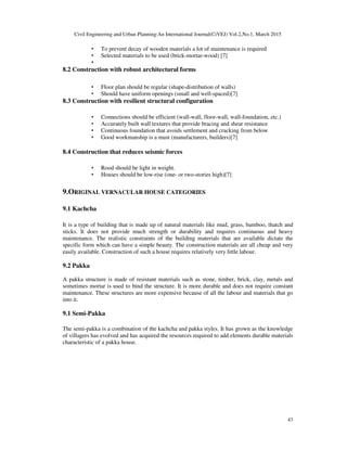 Civil Engineering and Urban Planning:An International Journal(CiVEJ) Vol.2,No.1, March 2015
43
• To prevent decay of wooden materials a lot of maintenance is required
• Selected materials to be used (brick-mortar-wood) [7]
•
8.2 Construction with robust architectural forms
• Floor plan should be regular (shape-distribution of walls)
• Should have uniform openings (small and well-spaced)[7]
8.3 Construction with resilient structural configuration
• Connections should be efficient (wall-wall, floor-wall, wall-foundation, etc.)
• Accurately built wall textures that provide bracing and shear resistance
• Continuous foundation that avoids settlement and cracking from below
• Good workmanship is a must (manufacturers, builders)[7]
8.4 Construction that reduces seismic forces
• Rood should be light in weight.
• Houses should be low-rise (one- or two-stories high)[7]
9.ORIGINAL VERNACULAR HOUSE CATEGORIES
9.1 Kachcha
It is a type of building that is made up of natural materials like mud, grass, bamboo, thatch and
sticks. It does not provide much strength or durability and requires continuous and heavy
maintenance. The realistic constraints of the building materials that are available dictate the
specific form which can have a simple beauty. The construction materials are all cheap and very
easily available. Construction of such a house requires relatively very little labour.
9.2 Pakka
A pakka structure is made of resistant materials such as stone, timber, brick, clay, metals and
sometimes mortar is used to bind the structure. It is more durable and does not require constant
maintenance. These structures are more expensive because of all the labour and materials that go
into it.
9.1 Semi-Pakka
The semi-pakka is a combination of the kachcha and pakka styles. It has grown as the knowledge
of villagers has evolved and has acquired the resources required to add elements durable materials
characteristic of a pakka house.
 