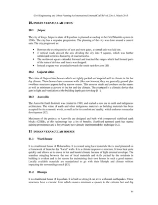 Civil Engineering and Urban Planning:An International Journal(CiVEJ) Vol.2,No.1, March 2015
44
10. INDIAN VERNACULAR CITIES
10.1 Jaipur
The city of kings, Jaipur in state of Rajasthan is planned according to the Grid Mandala system in
1700s. The city has a stepwise progression. The planning of the city was done around a central
axis. The city progressed as:
• Between the existing entries of east and west gates, a central axis was laid out.
• 2 vertical roads crossed the axis dividing the city into 9 squares, which was further
subdivided to form a hierarchy of road networks.
• The northwest square extended forward and touched the ranges which had formed parts
of the natural defence and hence was dropped.
• Instead a square was extended towards the south east direction [10]
10.2 Gujarat cities
The cities of Gujarat have houses which are tightly packed and respond well to climate in the hot
dry climate. These houses have common walls (like row houses); they are generally ground plus
two/three structures approached by narrow streets. This ensures shade and coolness on the streets
as well as minimum exposure to the hot and dry climate. The courtyard is a climatic device that
gets in light and ventilation as the building depth gets too deep [11].
10.3 Auroville
The Auroville Earth Institute was created in 1989, and started a new era in earth and indigenous
architecture. The value of earth and other indigenous materials as building materials has been
accepted for its economic worth, as well as for its comfort and quality, which endorses vernacular
development [12].
Maximum of the projects in Auroville are designed and built with compressed stabilised earth
blocks (CSEB), as this technology has a lot of benefits. Stabilised rammed earth has started
gaining prominence and a few projects have already implemented this technique [12].
11 INDIAN VERNACULAR HOUSES
11.1 Warli house
It is a traditional house of Maharashtra. It is created using local materials like is mud plastered on
a framework of branches for “karvi” walls. It is a climate responsive structure. It loses heat quite
quickly and allows air to move in hot and humid climate because of light external envelope. The
seamless mingling between the use of local materials and skills picked by the residents in
building is evident and is the reason for maintaining their own homes in such a good manner.
Locally available materials are manipulated to go with their lifestyle and climate without
impacting the surroundings much [13].
11.2 Bhonga
It is a traditional house of Rajasthan. It is built so strong it can even withstand earthquakes. These
structures have a circular form which ensures minimum exposure to the extreme hot and dry
 