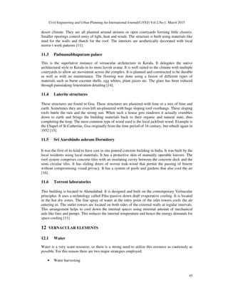 Civil Engineering and Urban Planning:An International Journal(CiVEJ) Vol.2,No.1, March 2015
45
desert climate. They are all planned around atriums or open courtyards forming little clusters.
Smaller openings control entry of light, heat and winds. The structure is built using materials like
mud for the walls and thatch for the roof. The interiors are aesthetically decorated with local
mirror t work patterns [11].
11.3 Padmanabhapuram palace
This is the superlative instance of vernacular architecture in Kerala. It delegates the native
architectural style in Kerala in its more lavish avatar. It is well suited to the climate with multiple
courtyards to allow air movement across the complex. It is planned and constructed to be durable
as well as with no maintenance. The flooring was done using a fusion of different types of
materials such as burnt coconut shells, egg whites, plant juices etc. The glare has been reduced
through painstaking fenestration detailing [14].
11.4 Laterite structures
These structures are found in Goa. These structures are plastered with lime or a mix of lime and
earth. Sometimes they are even left un-plastered with huge sloping roof overhangs. These sloping
roofs battle the rain and the strong sun. When such a house gets rundown it actually crumbles
down to earth and brings the building materials back to their organic and natural state, thus
completing the loop. The most common type of wood used is the local jackfruit wood. Example is
the Chapel of St Catherine, Goa originally from the time period of 16 century, but rebuilt again in
1952 [15].
11.5 Sri Aurobindo ashram Dormitory
It was the first of its kind to have cast in situ poured concrete building in India. It was built by the
local residents using local materials. It has a protective skin of manually operable louvers. The
roof system comprises concrete tiles with an insulating cavity between the concrete deck and the
semi circular tiles. It has sliding doors of woven teak-wood that permit the passing of breeze
without compromising visual privacy. It has a system of pools and gardens that also cool the air
[16].
11.6 Torrent laboratories
This building is located in Ahmedabad. It is designed and built on the contemporary Vernacular
principles. It uses a technology called Pdec-passive down draft evaporative cooling. It is located
in the hot dry zones. The fine spray of water at the entry point of the inlet towers cools the air
entering in. The outlet towers are located on both sides of the external walls at regular intervals.
This arrangement helps to cool down the internal spaces using minimal amount of mechanical
aids like fans and pumps. This reduces the internal temperature and hence the energy demands for
space cooling [11].
12 VERNACULAR ELEMENTS
12.1 Water
Water is a very scant resource; so there is a strong need to utilize this resource as cautiously as
possible. For this reason there are two major strategies employed:
• Water harvesting
 