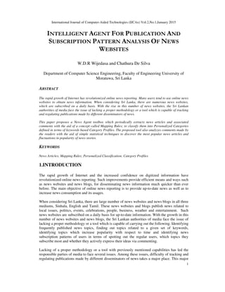 International Journal of Computer-Aided Technologies (IJCAx) Vol.2,No.1,January 2015
1
INTELLIGENT AGENT FOR PUBLICATION AND
SUBSCRIPTION PATTERN ANALYSIS OF NEWS
WEBSITES
W.D.R Wijedasa and Chathura De Silva
Department of Computer Science Engineering, Faculty of Engineering University of
Moratuwa, Sri Lanka
ABSTRACT
The rapid growth of Internet has revolutionized online news reporting. Many users tend to use online news
websites to obtain news information. When considering Sri Lanka, there are numerous news websites,
which are subscribed on a daily basis. With the rise in this number of news websites, the Sri Lankan
authorities of media face the issue of lacking a proper methodology or a tool which is capable of tracking
and regulating publications made by different disseminators of news.
This paper proposes a News Agent toolbox which periodically extracts news articles and associated
comments with the aid of a concept called Mapping Rules; to classify them into Personalized Categories
defined in terms of keywords based Category Profiles. The proposed tool also analyzes comments made by
the readers with the aid of simple statistical techniques to discover the most popular news articles and
fluctuations in popularity of news stories.
KEYWORDS
News Articles; Mapping Rules; Personalized Classification; Category Profiles
1.INTRODUCTION
The rapid growth of Internet and the increased confidence on digitized information have
revolutionized online news reporting. Such improvements provide efficient means and ways such
as news websites and news blogs, for disseminating news information much quicker than ever
before. The main objective of online news reporting is to provide up-to-date news as well as to
increase news consumption and its usages.
When considering Sri Lanka, there are large number of news websites and news blogs in all three
mediums, Sinhala, English and Tamil. These news websites and blogs publish news related to
local issues, politics, events, celebrations, people, business, weather and entertainment. Such
news websites are subscribed on a daily basis for up-to-date information. With the growth in this
number of news websites and news blogs, the Sri Lankan authorities of media face the issue of
lacking a proper methodology or a tool which is capable of carrying out the following. Identifying
frequently published news topics, finding out topics related to a given set of keywords,
identifying topics which increase popularity with respect to time and identifying news
subscription patterns of users in terms of spotting out the regular users, which topics they
subscribe most and whether they actively express their ideas via commenting.
Lacking of a proper methodology or a tool with previously mentioned capabilities has led the
responsible parties of media to face several issues. Among these issues, difficulty of tracking and
regulating publications made by different disseminators of news takes a major place. This major
 