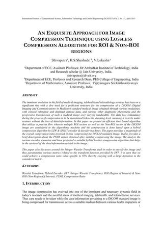 International Journal of Computational Science, Information Technology and Control Engineering (IJCSITCE) Vol.2, No.1/2, April 2015
1
AN EXQUISITE APPROACH FOR IMAGE
COMPRESSION TECHNIQUE USING LOSSLESS
COMPRESSION ALGORITHM FOR ROI & NON-ROI
REGIONS
Shivaputraa
, H.S.Sheshadri b
, V.Lokesha c
a
Department of ECE, Assistant Professor, Dr Ambedkar Institute of Technology, India
and Research scholar @ Jain University, India.
shivaputra@dr-ait.org
b
Department of ECE, Professor and Research Dean, PES College of Engineering, India
c
Department of Mathematics, Associate Professor, Vijayanagara Sri Krishnadevaraya
University, India
ABSTRACT
The imminent evolution in the field of medical imaging, telehealth and teleradiology services has been on a
significant rise with a dire need for a proficient structure for the compression of a DICOM (Digital
Imaging and Communications in Medicine) standard medical image obtained through various modalities,
with clinical relevance and digitized clinical data, and various other diagnostic phenomena and the
progressive transmission of such a medical image over varying bandwidths. The data loss redundancy
during the process of compression is to be maintained below the alarming level, meaning it is to be under
scanner without the loss of data/information. In this paper we present an efficient time bound algorithm
that utilizes a process flow wherein multiple ROI sectors as well as the Non-ROI sector of the DICOM
image are considered in the algorithmic machine and the compression is done based upon a hybrid
compression algorithm by LZW & SPIHT encoder & decoder machines. The paper provides a magnitude of
the overall compression ratio involved in thus compressing the DICOM standard image. It also provides a
brief description about the PSNR values obtained after suitably compressing the image. We analyze the
various encoder scenarios and have projected a suitable hybrid lossless compression algorithm that helps
in the retrieval of the data/information related to the image.
This paper also discusses around the Integer Wavelet Transforms used in order to encode the image and
thus parameterize various metrics related to the transform function provided by IWT. It is seen that we
could achieve a compression ratio value specific to 92% thereby swaying with a large deviation in the
considered metric.
KEYWORDS
Wavelet Transform, Hybrid Encoder, IWT (Integer Wavelet Transforms), ROI (Region of Interest) & Non-
ROI (Non-Region Of Interest), PSNR, Compression Ratio
1. INTRODUCTION
The image compression has evolved into one of the imminent and necessary dynamic field in
today’s research and the needful areas of medical imaging, telehealth, and telemedicine services.
Thus care needs to be taken while the data/information pertaining to a DICOM standard image is
being compressed for transmission across a suitable medium between various health inspectors or
 