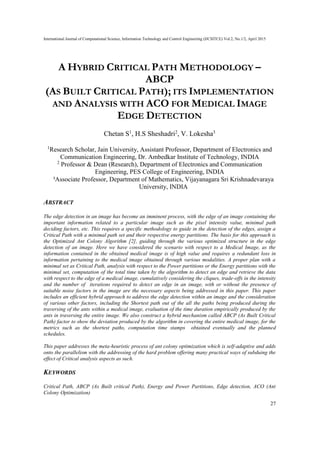 International Journal of Computational Science, Information Technology and Control Engineering (IJCSITCE) Vol.2, No.1/2, April 2015
27
A HYBRID CRITICAL PATH METHODOLOGY –
ABCP
(AS BUILT CRITICAL PATH); ITS IMPLEMENTATION
AND ANALYSIS WITH ACO FOR MEDICAL IMAGE
EDGE DETECTION
Chetan S1
, H.S Sheshadri2
, V. Lokesha3
1
Research Scholar, Jain University, Assistant Professor, Department of Electronics and
Communication Engineering, Dr. Ambedkar Institute of Technology, INDIA
2
Professor & Dean (Research), Department of Electronics and Communication
Engineering, PES College of Engineering, INDIA
3
Associate Professor, Department of Mathematics, Vijayanagara Sri Krishnadevaraya
University, INDIA
ABSTRACT
The edge detection in an image has become an imminent process, with the edge of an image containing the
important information related to a particular image such as the pixel intensity value, minimal path
deciding factors, etc. This requires a specific methodology to guide in the detection of the edges, assign a
Critical Path with a minimal path set and their respective energy partitions. The basis for this approach is
the Optimized Ant Colony Algorithm [2], guiding through the various optimized structure in the edge
detection of an image. Here we have considered the scenario with respect to a Medical Image, as the
information contained in the obtained medical image is of high value and requires a redundant loss in
information pertaining to the medical image obtained through various modalities. A proper plan with a
minimal set as Critical Path, analysis with respect to the Power partitions or the Energy partitions with the
minimal set, computation of the total time taken by the algorithm to detect an edge and retrieve the data
with respect to the edge of a medical image, cumulatively considering the cliques, trade-offs in the intensity
and the number of iterations required to detect an edge in an image, with or without the presence of
suitable noise factors in the image are the necessary aspects being addressed in this paper. This paper
includes an efficient hybrid approach to address the edge detection within an image and the consideration
of various other factors, including the Shortest path out of the all the paths being produced during the
traversing of the ants within a medical image, evaluation of the time duration empirically produced by the
ants in traversing the entire image. We also construct a hybrid mechanism called ABCP (As Built Critical
Path) factor to show the deviation produced by the algorithm in covering the entire medical image, for the
metrics such as the shortest paths, computation time stamps obtained eventually and the planned
schedules.
This paper addresses the meta-heuristic process of ant colony optimization which is self-adaptive and adds
onto the parallelism with the addressing of the hard problem offering many practical ways of subduing the
effect of Critical analysis aspects as such.
KEYWORDS
Critical Path, ABCP (As Built critical Path), Energy and Power Partitions, Edge detection, ACO (Ant
Colony Optimization)
 