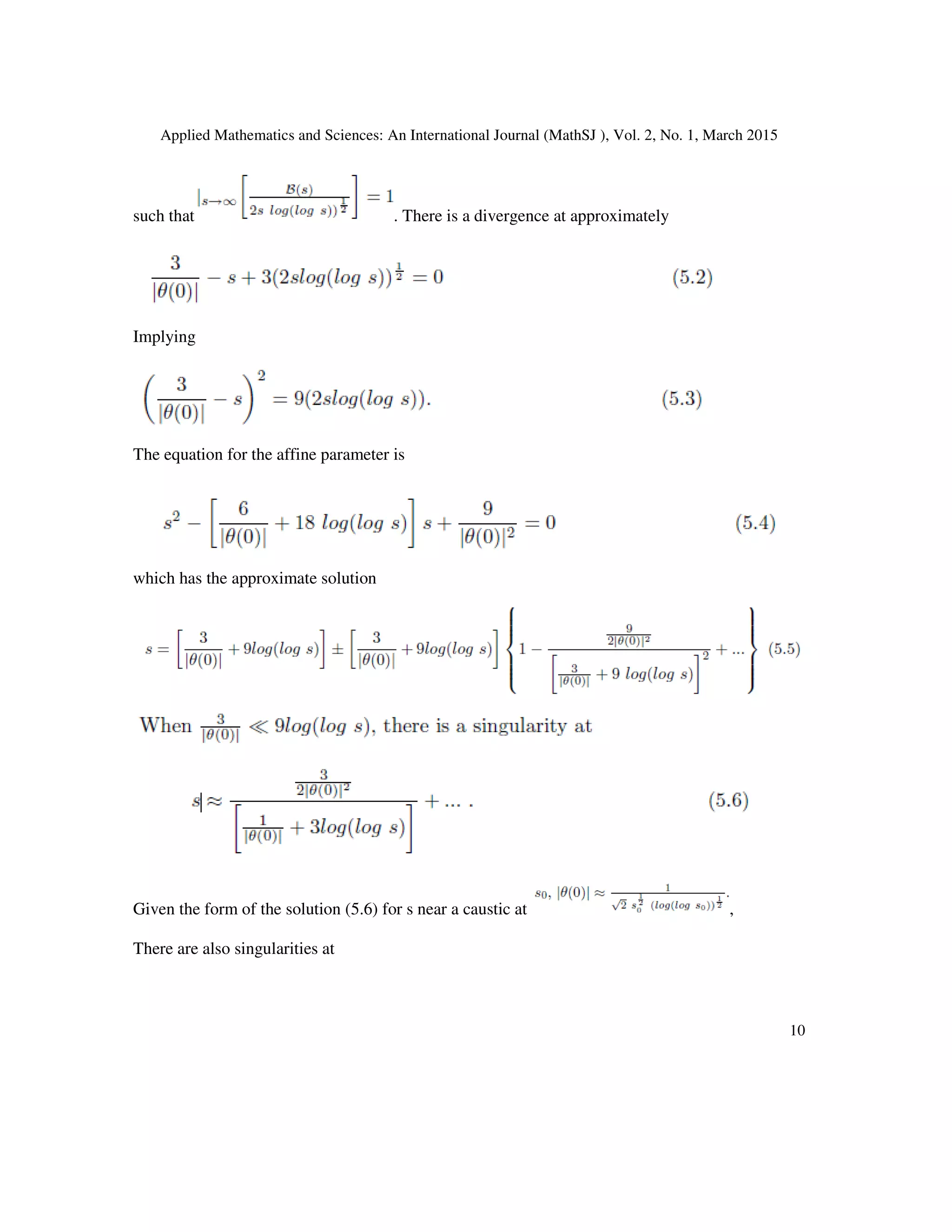 Applied Mathematics and Sciences: An International Journal (MathSJ ), Vol. 2, No. 1, March 2015
10
such that . There is a divergence at approximately
Implying
The equation for the affine parameter is
which has the approximate solution
Given the form of the solution (5.6) for s near a caustic at ,
There are also singularities at
 