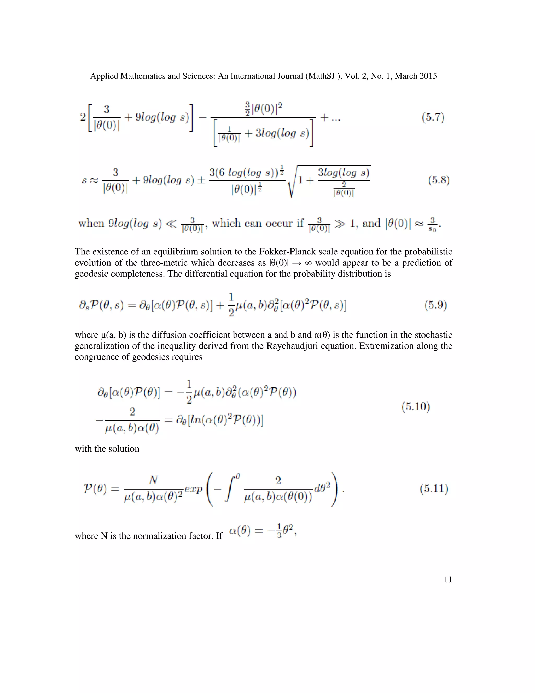 Applied Mathematics and Sciences: An International Journal (MathSJ ), Vol. 2, No. 1, March 2015
11
The existence of an equilibrium solution to the Fokker-Planck scale equation for the probabilistic
evolution of the three-metric which decreases as |θ(0)| → ∞ would appear to be a prediction of
geodesic completeness. The differential equation for the probability distribution is
where µ(a, b) is the diffusion coefficient between a and b and α(θ) is the function in the stochastic
generalization of the inequality derived from the Raychaudjuri equation. Extremization along the
congruence of geodesics requires
with the solution
where N is the normalization factor. If
 