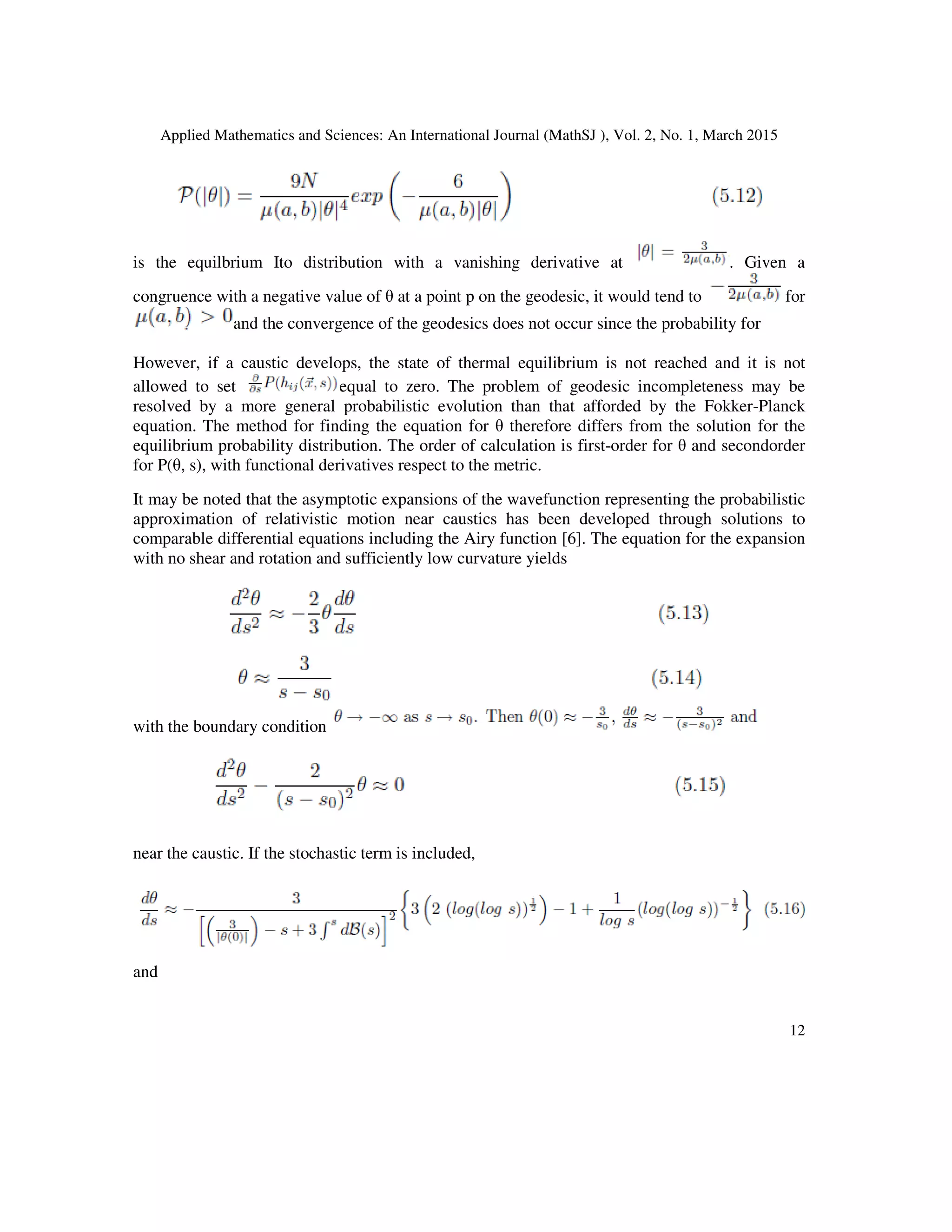 Applied Mathematics and Sciences: An International Journal (MathSJ ), Vol. 2, No. 1, March 2015
12
is the equilbrium Ito distribution with a vanishing derivative at . Given a
congruence with a negative value of θ at a point p on the geodesic, it would tend to for
and the convergence of the geodesics does not occur since the probability for
However, if a caustic develops, the state of thermal equilibrium is not reached and it is not
allowed to set equal to zero. The problem of geodesic incompleteness may be
resolved by a more general probabilistic evolution than that afforded by the Fokker-Planck
equation. The method for finding the equation for θ therefore differs from the solution for the
equilibrium probability distribution. The order of calculation is first-order for θ and secondorder
for P(θ, s), with functional derivatives respect to the metric.
It may be noted that the asymptotic expansions of the wavefunction representing the probabilistic
approximation of relativistic motion near caustics has been developed through solutions to
comparable differential equations including the Airy function [6]. The equation for the expansion
with no shear and rotation and sufficiently low curvature yields
with the boundary condition
near the caustic. If the stochastic term is included,
and
 
