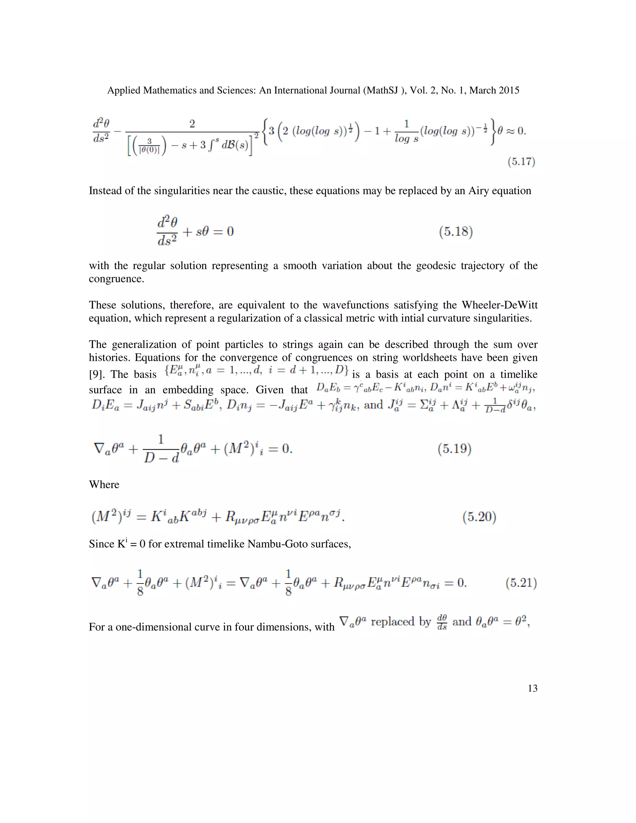 Applied Mathematics and Sciences: An International Journal (MathSJ ), Vol. 2, No. 1, March 2015
13
Instead of the singularities near the caustic, these equations may be replaced by an Airy equation
with the regular solution representing a smooth variation about the geodesic trajectory of the
congruence.
These solutions, therefore, are equivalent to the wavefunctions satisfying the Wheeler-DeWitt
equation, which represent a regularization of a classical metric with intial curvature singularities.
The generalization of point particles to strings again can be described through the sum over
histories. Equations for the convergence of congruences on string worldsheets have been given
[9]. The basis is a basis at each point on a timelike
surface in an embedding space. Given that
Where
Since Ki
= 0 for extremal timelike Nambu-Goto surfaces,
For a one-dimensional curve in four dimensions, with
 