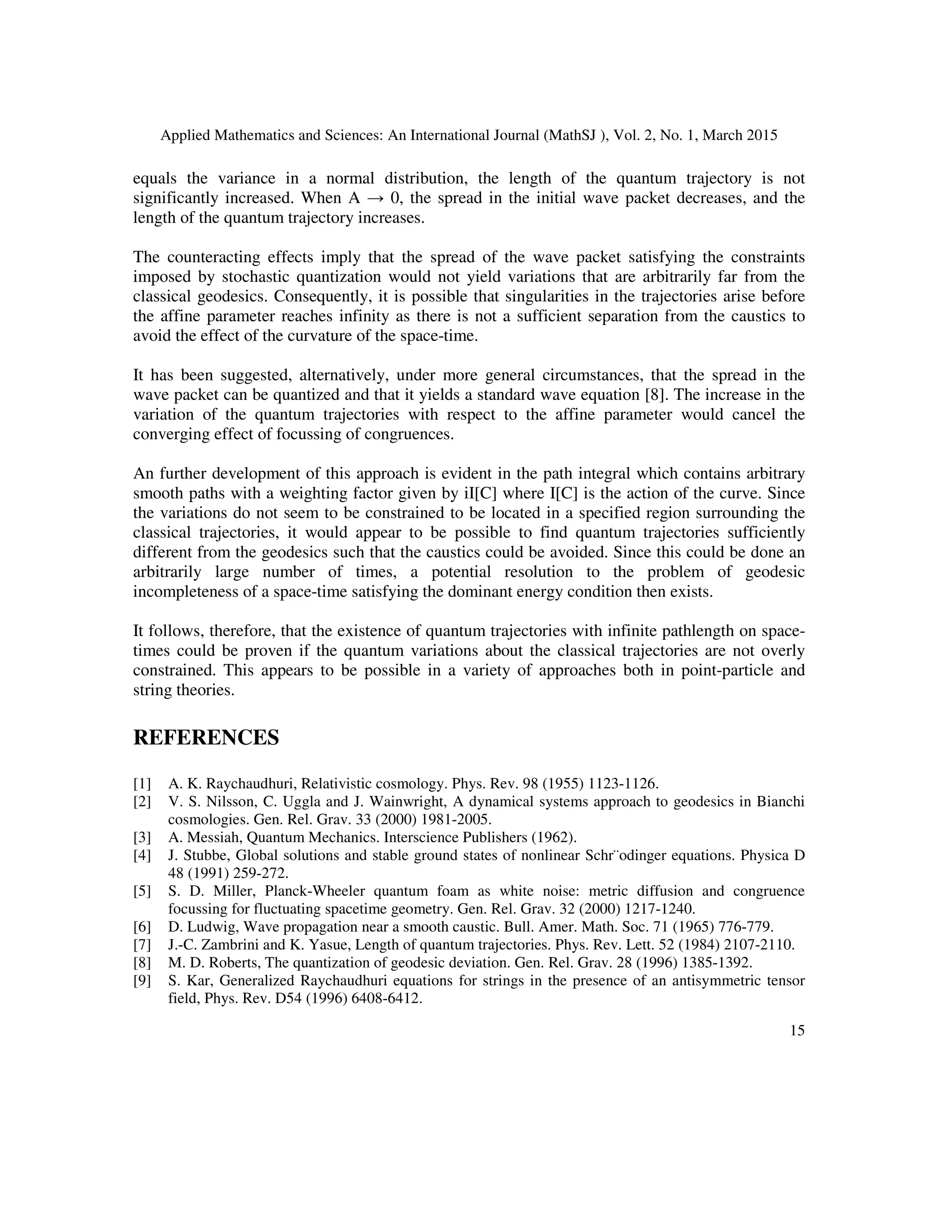 Applied Mathematics and Sciences: An International Journal (MathSJ ), Vol. 2, No. 1, March 2015
15
equals the variance in a normal distribution, the length of the quantum trajectory is not
significantly increased. When A → 0, the spread in the initial wave packet decreases, and the
length of the quantum trajectory increases.
The counteracting effects imply that the spread of the wave packet satisfying the constraints
imposed by stochastic quantization would not yield variations that are arbitrarily far from the
classical geodesics. Consequently, it is possible that singularities in the trajectories arise before
the affine parameter reaches infinity as there is not a sufficient separation from the caustics to
avoid the effect of the curvature of the space-time.
It has been suggested, alternatively, under more general circumstances, that the spread in the
wave packet can be quantized and that it yields a standard wave equation [8]. The increase in the
variation of the quantum trajectories with respect to the affine parameter would cancel the
converging effect of focussing of congruences.
An further development of this approach is evident in the path integral which contains arbitrary
smooth paths with a weighting factor given by iI[C] where I[C] is the action of the curve. Since
the variations do not seem to be constrained to be located in a specified region surrounding the
classical trajectories, it would appear to be possible to find quantum trajectories sufficiently
different from the geodesics such that the caustics could be avoided. Since this could be done an
arbitrarily large number of times, a potential resolution to the problem of geodesic
incompleteness of a space-time satisfying the dominant energy condition then exists.
It follows, therefore, that the existence of quantum trajectories with infinite pathlength on space-
times could be proven if the quantum variations about the classical trajectories are not overly
constrained. This appears to be possible in a variety of approaches both in point-particle and
string theories.
REFERENCES
[1] A. K. Raychaudhuri, Relativistic cosmology. Phys. Rev. 98 (1955) 1123-1126.
[2] V. S. Nilsson, C. Uggla and J. Wainwright, A dynamical systems approach to geodesics in Bianchi
cosmologies. Gen. Rel. Grav. 33 (2000) 1981-2005.
[3] A. Messiah, Quantum Mechanics. Interscience Publishers (1962).
[4] J. Stubbe, Global solutions and stable ground states of nonlinear Schr¨odinger equations. Physica D
48 (1991) 259-272.
[5] S. D. Miller, Planck-Wheeler quantum foam as white noise: metric diffusion and congruence
focussing for fluctuating spacetime geometry. Gen. Rel. Grav. 32 (2000) 1217-1240.
[6] D. Ludwig, Wave propagation near a smooth caustic. Bull. Amer. Math. Soc. 71 (1965) 776-779.
[7] J.-C. Zambrini and K. Yasue, Length of quantum trajectories. Phys. Rev. Lett. 52 (1984) 2107-2110.
[8] M. D. Roberts, The quantization of geodesic deviation. Gen. Rel. Grav. 28 (1996) 1385-1392.
[9] S. Kar, Generalized Raychaudhuri equations for strings in the presence of an antisymmetric tensor
field, Phys. Rev. D54 (1996) 6408-6412.
 