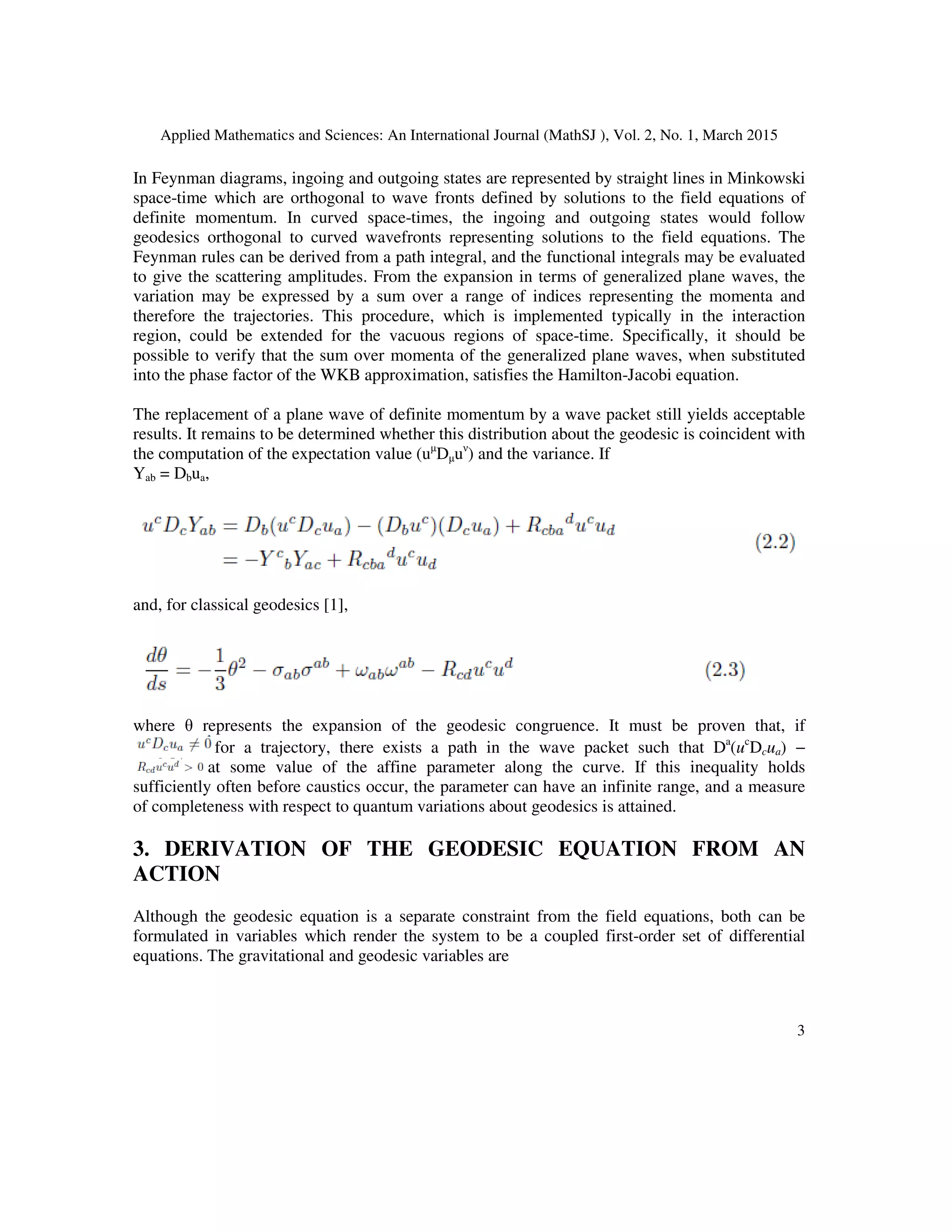 Applied Mathematics and Sciences: An International Journal (MathSJ ), Vol. 2, No. 1, March 2015
3
In Feynman diagrams, ingoing and outgoing states are represented by straight lines in Minkowski
space-time which are orthogonal to wave fronts defined by solutions to the field equations of
definite momentum. In curved space-times, the ingoing and outgoing states would follow
geodesics orthogonal to curved wavefronts representing solutions to the field equations. The
Feynman rules can be derived from a path integral, and the functional integrals may be evaluated
to give the scattering amplitudes. From the expansion in terms of generalized plane waves, the
variation may be expressed by a sum over a range of indices representing the momenta and
therefore the trajectories. This procedure, which is implemented typically in the interaction
region, could be extended for the vacuous regions of space-time. Specifically, it should be
possible to verify that the sum over momenta of the generalized plane waves, when substituted
into the phase factor of the WKB approximation, satisfies the Hamilton-Jacobi equation.
The replacement of a plane wave of definite momentum by a wave packet still yields acceptable
results. It remains to be determined whether this distribution about the geodesic is coincident with
the computation of the expectation value (uµ
Dµuν
) and the variance. If
Yab = Dbua,
and, for classical geodesics [1],
where θ represents the expansion of the geodesic congruence. It must be proven that, if
for a trajectory, there exists a path in the wave packet such that Da
(uc
Dcua) −
at some value of the affine parameter along the curve. If this inequality holds
sufficiently often before caustics occur, the parameter can have an infinite range, and a measure
of completeness with respect to quantum variations about geodesics is attained.
3. DERIVATION OF THE GEODESIC EQUATION FROM AN
ACTION
Although the geodesic equation is a separate constraint from the field equations, both can be
formulated in variables which render the system to be a coupled first-order set of differential
equations. The gravitational and geodesic variables are
 