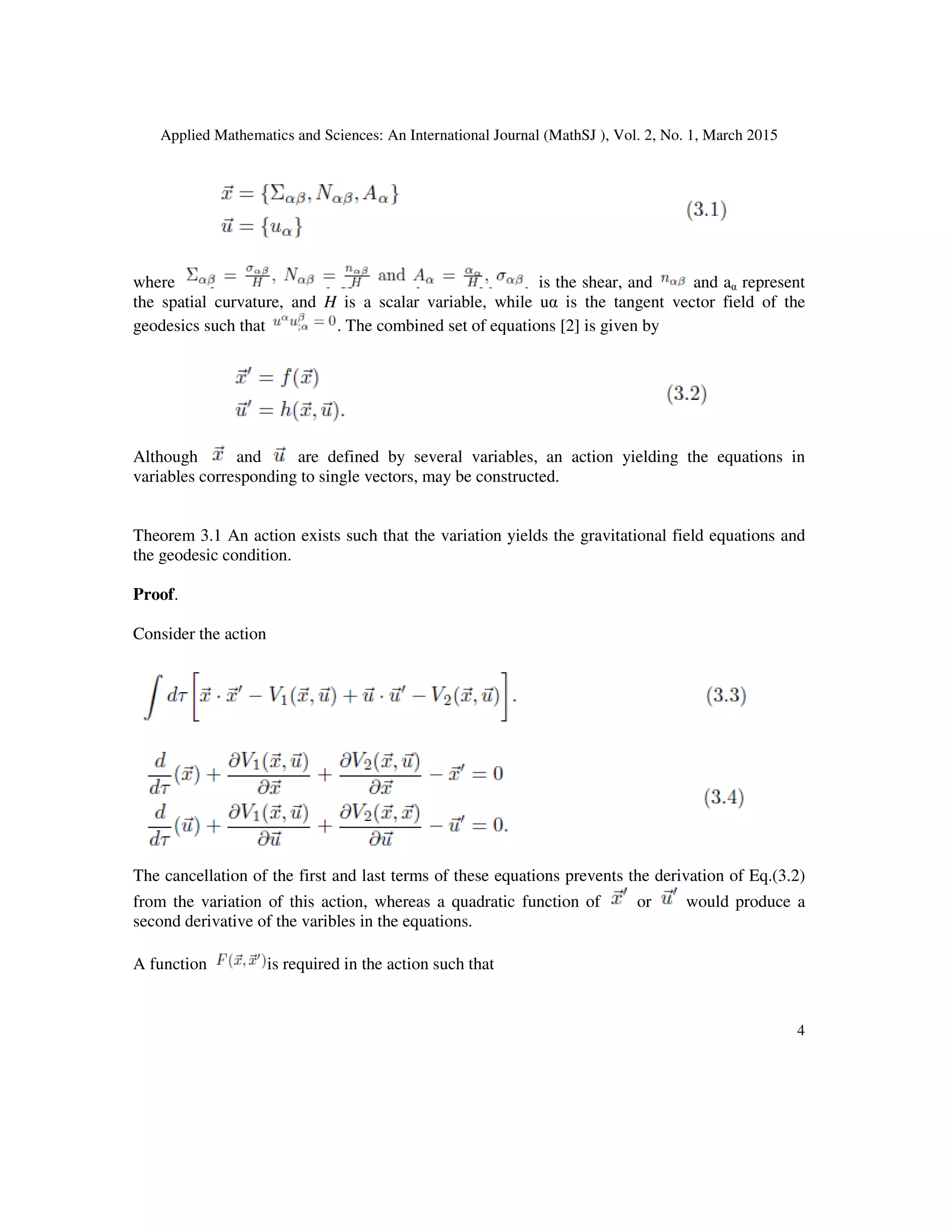 Applied Mathematics and Sciences: An International Journal (MathSJ ), Vol. 2, No. 1, March 2015
4
where is the shear, and and aα represent
the spatial curvature, and H is a scalar variable, while uα is the tangent vector field of the
geodesics such that . The combined set of equations [2] is given by
Although and are defined by several variables, an action yielding the equations in
variables corresponding to single vectors, may be constructed.
Theorem 3.1 An action exists such that the variation yields the gravitational field equations and
the geodesic condition.
Proof.
Consider the action
The cancellation of the first and last terms of these equations prevents the derivation of Eq.(3.2)
from the variation of this action, whereas a quadratic function of or would produce a
second derivative of the varibles in the equations.
A function is required in the action such that
 