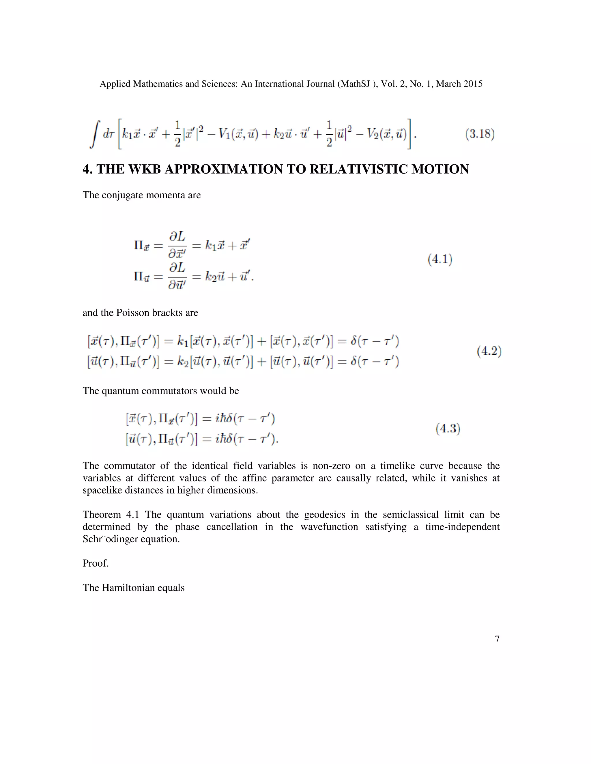 Applied Mathematics and Sciences: An International Journal (MathSJ ), Vol. 2, No. 1, March 2015
7
4. THE WKB APPROXIMATION TO RELATIVISTIC MOTION
The conjugate momenta are
and the Poisson brackts are
The quantum commutators would be
The commutator of the identical field variables is non-zero on a timelike curve because the
variables at different values of the affine parameter are causally related, while it vanishes at
spacelike distances in higher dimensions.
Theorem 4.1 The quantum variations about the geodesics in the semiclassical limit can be
determined by the phase cancellation in the wavefunction satisfying a time-independent
Schr¨odinger equation.
Proof.
The Hamiltonian equals
 