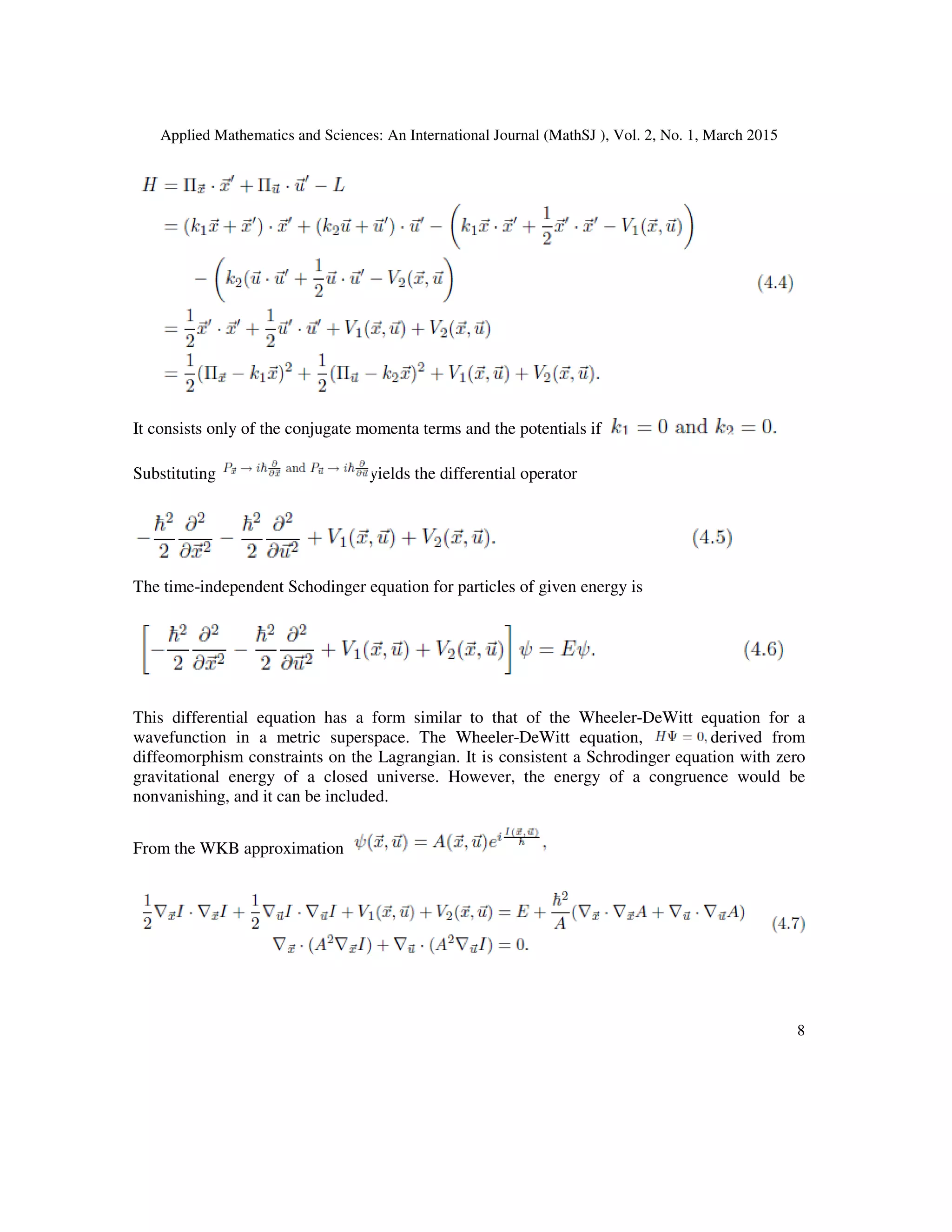 Applied Mathematics and Sciences: An International Journal (MathSJ ), Vol. 2, No. 1, March 2015
8
It consists only of the conjugate momenta terms and the potentials if
Substituting yields the differential operator
The time-independent Schodinger equation for particles of given energy is
This differential equation has a form similar to that of the Wheeler-DeWitt equation for a
wavefunction in a metric superspace. The Wheeler-DeWitt equation, derived from
diffeomorphism constraints on the Lagrangian. It is consistent a Schrodinger equation with zero
gravitational energy of a closed universe. However, the energy of a congruence would be
nonvanishing, and it can be included.
From the WKB approximation
 